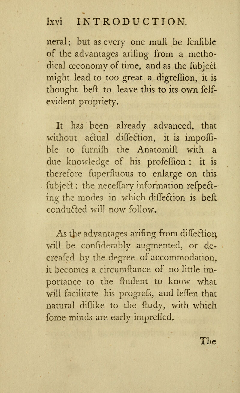 neral; but as every one mufl; be fenfiblc of the advantages arifing from a metho- dical ceconomy of time, and as the fubjeft might lead to too great a digrefTion, it is thought beft to leave this to its own felf- evident propriety. It has been already advanced, that without aftual diffeftion, it is impoffi- ble to furniih the Anatomift with a due knowledge of his profeffion : it is therefore fuperfluous to enlarge on this fubjecl: the neceffary information refpeft- ing the modes in v/hich diffeftion is beft conduced will now follow. As the advantages arifing from diffeftiorj, will be confiderably augmented, or de- creafed by the degree of accommodation, it becomes a circumfiance of no little im- portance to the fiudent to know what will facilitate his progrefs, and leffen that natural diflike to the fludy, with which fome minds are early impreffed. The
