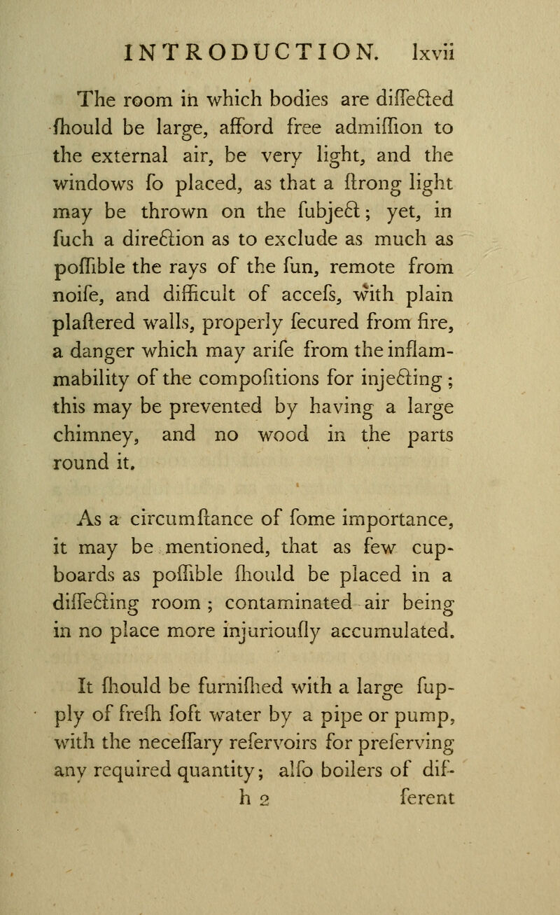 The room in which bodies are diflTefted fhould be large, afford free admiffion to the external air, be very light, and the windows fo placed, as that a ftrong light may be thrown on the fubjeft; yet, in fuch a direftion as to exclude as much as pofTible the rays of the fun, remote from noife, and difficult of accefs, with plain plaftered walls, properly fecured from fire, a danger which may arife from the inflam- mability of the compofitions for injefting ; this may be prevented by having a large chimney, and no wood in the parts round it. As a circum fiance of fome importance, it may be mentioned, that as few cup- boards as poffible fliould be placed in a diffefiing room ; contaminated air being in no place more injurioufly accumulated. It fliould be furniflied with a large fup- ply of frefh foft water by a pipe or pump, with the neceffary refervoirs for preferving any required quantity; alfo boilers of dif- h 2 ferent