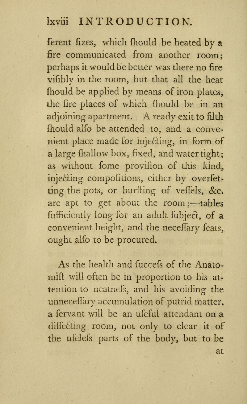 ferent fizes, which fhould be heated by a fire communicated from another room; perhaps it would be better was there no fire vifibly in the room, but that all the heat fhould be applied by means of iron plates, the fire places of which fhould be in an adjoining apartment. A ready exit to filth ftiould alfo be attended to, and a conve- nient place made for injeSing, in form of a large fhallow box, fixed, and v/atertight; as without fome provifion of this kind, injefting compofitions, either by overfet- ting the pots, or burfting of veffels, &c. are apt to get about the room;—tables fufficiently long for an adult fubjeft, of a convenient height, and the neceffary feats, ought alfo to be procured. As the health and fuccefs of the Anato- mift w^ill often be in proportion to his at- tention to neatnefs, and his avoiding the unneceflary accumulation of putrid m_atter, a fervant will be an ufeful attendant on a diffefting room, not only to clear it of the uielefs parts of the body, but to be at
