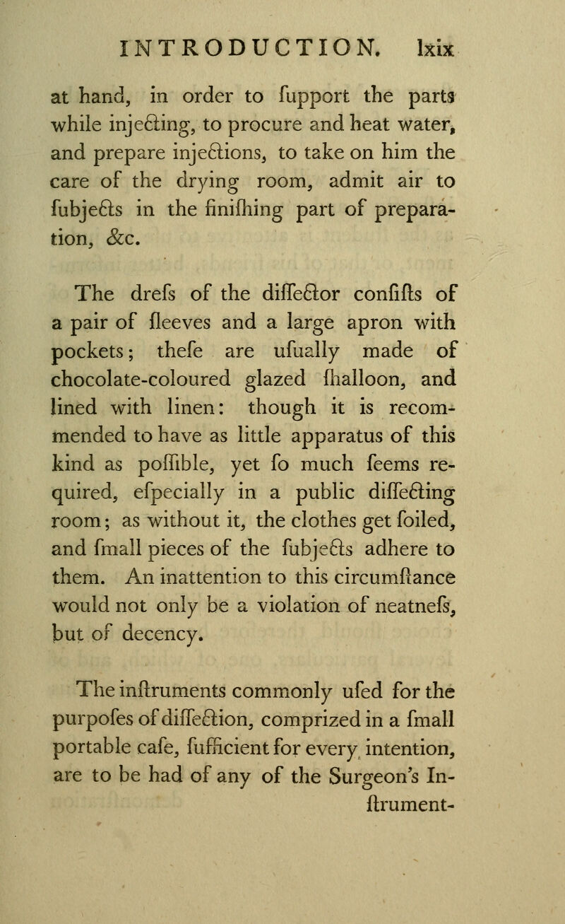 at hand, in order to fupport the parts while injeffing, to procure and heat water, and prepare injeftions^ to take on him the care of the drying room, admit air to fubjefts in the finifhing part of prepara- tion, &c. The drefs of the diflefclor confifts of a pair of fieeves and a large apron with pockets; thefe are ufually made of chocolate-coloured glazed fhalloon, and lined with linen: though it is recom- mended to have as little apparatus of this kind as poffible, yet fo much feems re- quired, efpecially in a public difleffing room; as without it, the clothes get foiled, and fmall pieces of the fubje6is adhere to them. An inattention to this circumfiance would not only be a violation of neatnefs, but of decency. The inflruments commonly ufed for the purpofes of diffeftion, comprized in a fmall portable cafe, fufficient for every^ intention, are to be had of any of the Surgeon's In- ftrument-