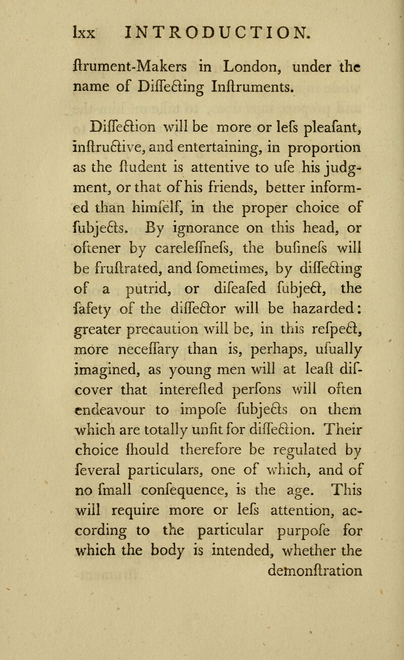 ftrument-Makers in London, under the name of Differing Inflruments. DifTeftion will be more or lefs pleafant, inftruftive, and entertaining, in proportion as the ftudent is attentive to ufe his judg- ment, or that of his friends, better inform- ed than himfelf, in the proper choice of fubjefts. By ignorance on this head, or oftener by carelefTnefs, the bufinefs will be fruftrated, and fometimes, by differing of a putrid, or difeafed fubjeft, the fafety of the diffeftor will be hazarded: greater precaution will be, in this refpeft, more neceffary than is, perhaps, ufually imagined, as young men will at leafl dif- cover that interefied perfons will often endeavour to impofe fubjefts on them which are totally unfit for difleftion. Their choice ftiould therefore be regulated by feveral particulars, one of which, and of no fmall confequence, is the age. This will require more or lefs attention, ac- cording to the particular purpofe for which the body is intended, whether the demonftration