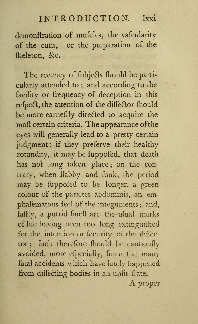 demonftratlon of mufcles, the vafcularity of the cutis, or the preparation of the {keleton, &c. The recency of fubjeds fliould be parti- cularly attended to ; and according to the facility or frequency of deception in this refpeft, the attention of the diffeftor fliould be more earneftly direfted to acquire the moft certain criteria. The appearance of the eyes will generally lead to a pretty certain judgment: if they preferve their healthy rotundity, it may be fuppofed, that death has not long taken place; on the con- trarv, when flabby and funk, the period may be fuppofed to be longer, a green colour of the parietes abdominis, an env phafematous feel of the integuments; and, laftly, a putrid fmell are the ufual marks of life having been too long extinguifhed for the intention or fecurity of the diffec- tor; fuch therefore fliould be cautioufly avoided, more efpecialiy, fince the many fatal accidents which have lately happened from diflefting bodies in an unfit ftate. A proper