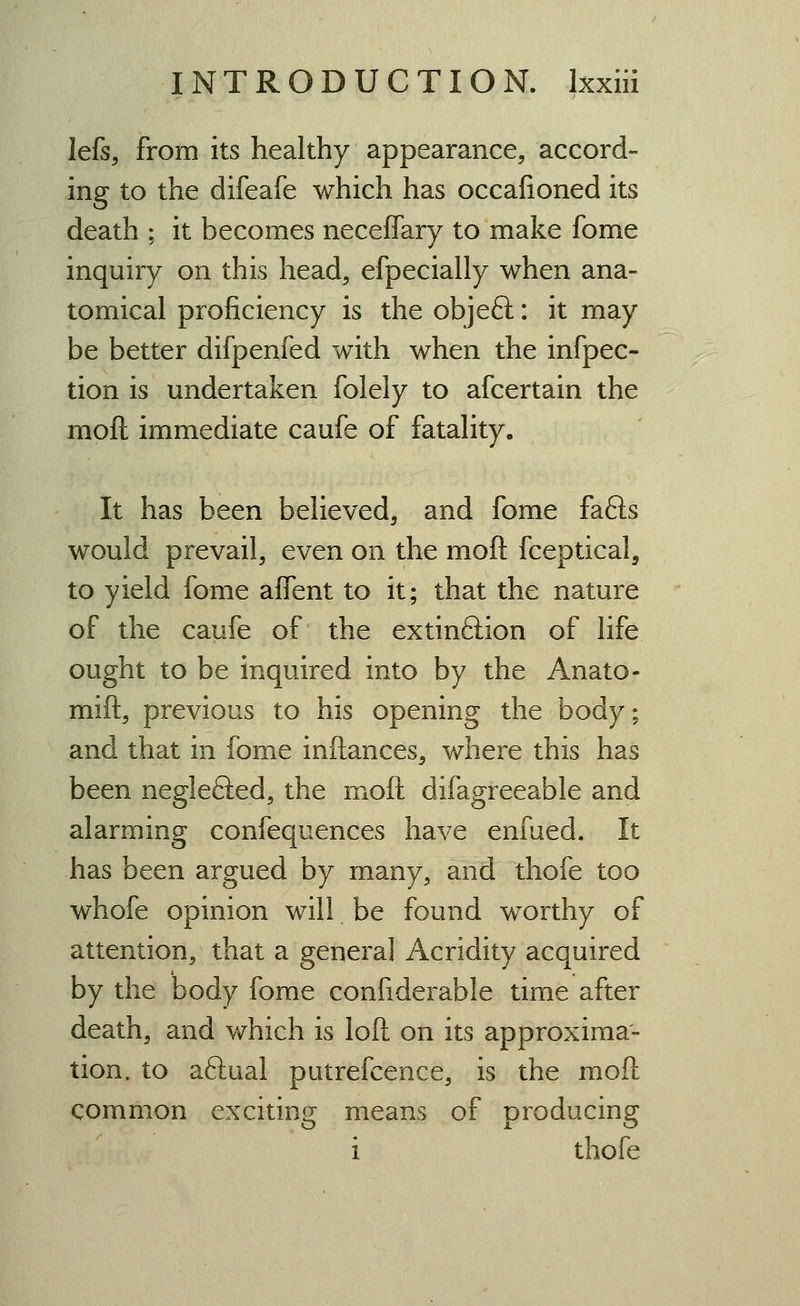 lefs, from its healthy appearance, accord- ing to the difeafe which has occafioned its death ; it becomes neceffary to make fome inquiry on this head, efpecially when ana- tomical proficiency is the objeft: it may be better difpenfed with when the infpec- tion is undertaken folely to afcertain the moft immediate caufe of fatality. It has been believed, and fome fafts would prevail, even on the moft fceptical, to yield fome affent to it; that the nature of the caufe of the extinftion of life ought to be inquired into by the Anato- mift, previous to his opening the body; and that in fome inftances, where this has been neglefted, the moft difagreeable and alarming confequences have enfued. It has been argued by many, and thofe too whofe opinion will be found worthy of attention, that a general Acridity acquired by the body fome confiderable time after death, and which is loft on its approxima- tion, to aftual putrefcence, is the moft common exciting means of producing i thofe