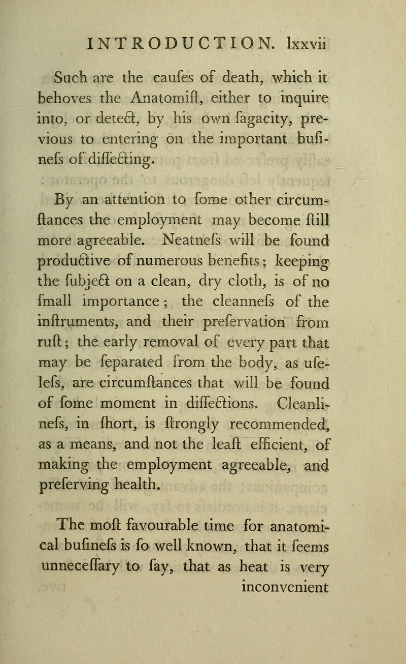 Such are the caufes of death, which it behoves the Anatomift, either to inquire into, or deleft, by his ovm fagacity, pre- vious to entering on the important bufi- nefs of differing. By an attention to fome other circum- fiances the employment may become ftill more agreeable. Neatnefs will be found produftive of numerous benefits; keeping the fubjeft on a clean, dry cloth, is of no fmall importance ; the cleannefs of the inftruments, and their prefervation from ruft; the early removal of every part that may be feparated from the body, as ufe- lefs, are circumftances that will be found of fome moment in diffeftions. Cleanli- nefs, in fliort, is ftrongly recommended, as a means, and not the leaft efficient, of making the employment agreeable, and preferving health. The moft favourable time for anatomi- cal bufmefs is fo well known, that it feems unneceffary to fay, that as heat is very inconvenient