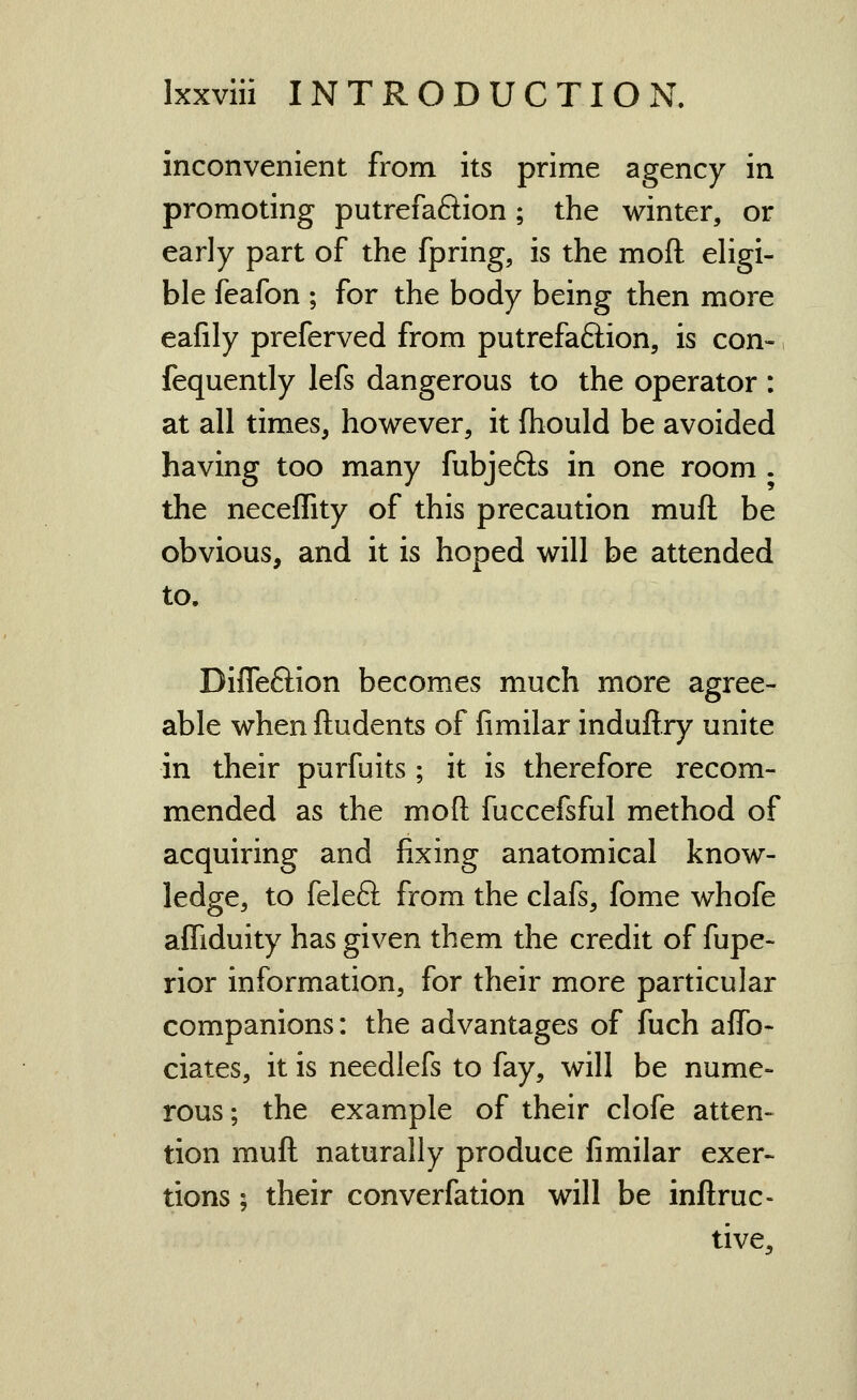 inconvenient from its prime agency in promoting putrefaftion; the winter, or early part of the fpring, is the mofl; eligi- ble feafon ; for the body being then more eafily preferved from putrefaftion, is con-, fequently lefs dangerous to the operator : at all timeSj however, it fhould be avoided having too many fubjefts in one room . the necefTity of this precaution muft be obvious, and it is hoped will be attended to. DifTeftion becomes much more agree- able when ftudents of fimilar induftry unite in their purfuits ; it is therefore recom- mended as the mofl: fuccefsful method of acquiring and fixing anatomical know- ledge, to feleft from the clafs, fome whofe afliduity has given them the credit of fupe- rior information, for their more particular companions: the advantages of fuch affo- ciates, it is needlefs to fay, will be nume- rous ; the example of their clofe atten- tion muft naturally produce fimilar exer- tions ; their converfation will be inftruc- tive.