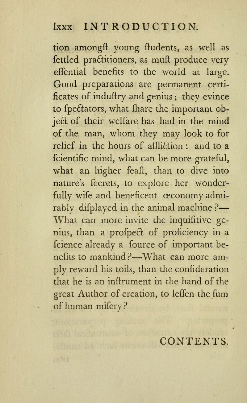tion amongft young fludents, as well as fettled praftitioners, as muft produce very effential benefits to the world at large. Good preparations are permanent certi- ficates of induftry and genius; they evince to fpeftators, what fliare the important ob- jeft of their welfare has had in the mind of the man, whom they may look to for relief in the hours of affliftion : and to a fcientific mind, what can be more grateful, what an higher feaft, than to dive into nature's fecrets, to explore her wonder- fully wife and beneficent ceconomy admi- rably difplayed in the animal machine ?— What can more invite the inquifitive ge- nius, than a profpeft of proficiency in a fcience already a fource of important be- nefits to mankind ?—What can more am- ply reward his toils, than the confideration that he is an inftrument in the hand of the great Author of creation, to leffen the fum of human mifery? CONTENTS.