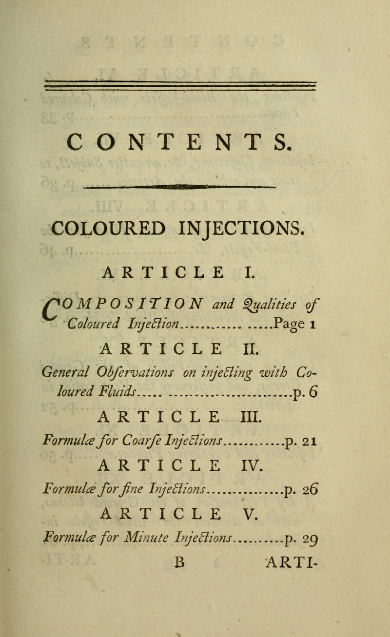 ■ - I II tmmamammuv COLOURED INJECTIONS. ARTICLE I. r^OMPOSjriON and ^alities of Coloured InjeBion..^ P^gs l ARTICLE II. General Obfervadons on i?ije£ling with Co- loured Fluids .p. 6 ARTICLE III. Formula for Coarfe InjeSlions p. 21 ARTICLE IV. Formulce forfiije InjeBions p. 26 ARTICLE V. Formula for Minute InjeBions p. 29 B ARTI-