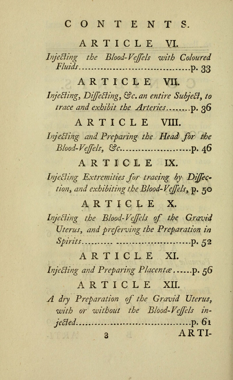 ARTICLE VI. InjeBing the Blood-Vejfels with Coloured Fluids p. 23 ARTICLE VII. tnjeBing^ DiJfeBing^ &c. an entire SubjeEl^ to trace and exhibit the Arteries p. 36 ARTICLE VIIL InjeBing and Preparing the Head for the Blood'VeJfels, &c..,,..,. p. 46 ARTICLE IX. InjeBing Extremities Jor tracing hy Dijfec* tion^ and exhibiting the Blood^VeJfelsyV* 50 ARTICLE X. InjeEling the Blood-Vejfels of the Gravid Uterus, and preferving the Preparation in Spirits — p. 52 ARTICLE XL InjeBing and Preparing Placentae p. 56 ARTICLE XIL A dry Preparation of the Gravid Uterus^ with or without the Blood-VeJfels in- jeBed, - p. 61 3 ARTL