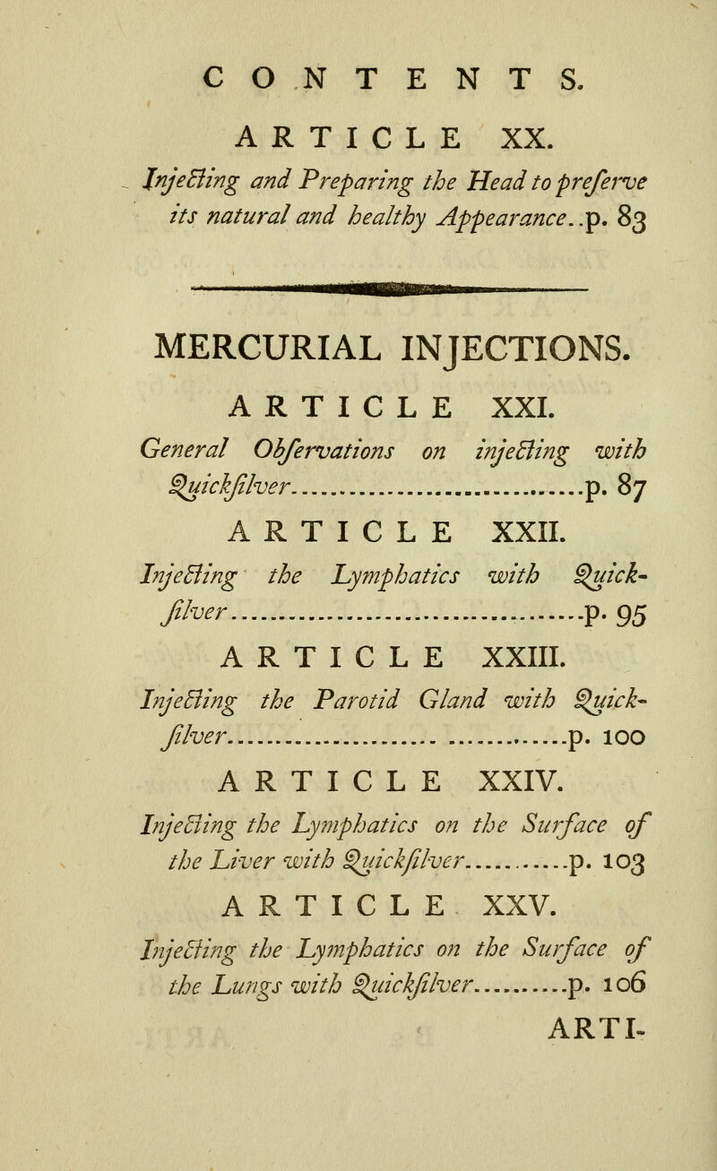 ARTICLE XX. InjeBing and Preparing the Head to preferve its natural and healthy Appearance..'^, 83 ^— mmammBm>mm^^.m^ MERCURIAL INJECTIONS. ARTICLE XXL General Obfervations on injeBing with ^ickjiher p. 87 ARTICLE XXII. InjeBing the Lymphatics with ^ick- f^i'^^r p. 95 ARTICLE XXIII. InjeBing the Parotid Gland with ^ick-- Jilver p. 100 ARTICLE XXIV. InjeBing the lymphatics on the Surface of the Liver with ^ickjilver p. 103 ARTICLE XXV. InjeBing the Lymphatics on the Surface of the Lungs with ^ickflver p. 106 ARTL