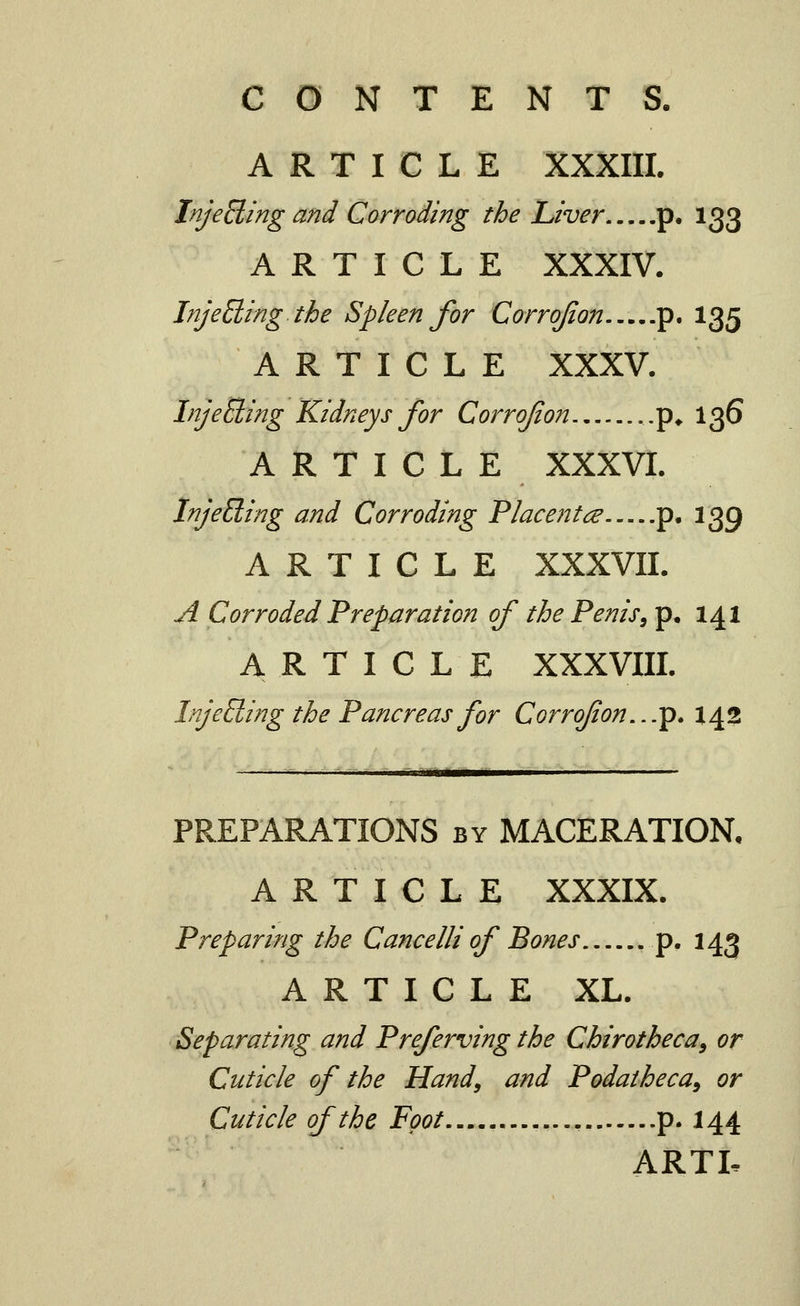 ARTICLE XXXIII. InjeEling and Corroding the Liver p. 133 ARTICLE XXXIV. InjeEling the Spleen for Corrofion p. 135 ARTICLE XXXV. InjeEling Kidneys for Corrofion .p, 136 ARTICLE XXXVI. InjeEling and Corroding Tlacentce p. 139 ARTICLE XXXVII. A Corroded Preparation of the Penis, p. 141 ARTICLE XXXVIIL InjeEling the Pancreas for Corrofion...^. 142 PREPARATIONS by MACERATION, ARTICLE XXXIX. Preparing the Cancelli of Bones p. 143 ARTICLE XL. Separating and Preferving the Chirotheca, or Cuticle of the Hand, and Podatheca, or Cuticle of the Foot p. 144 ARTL