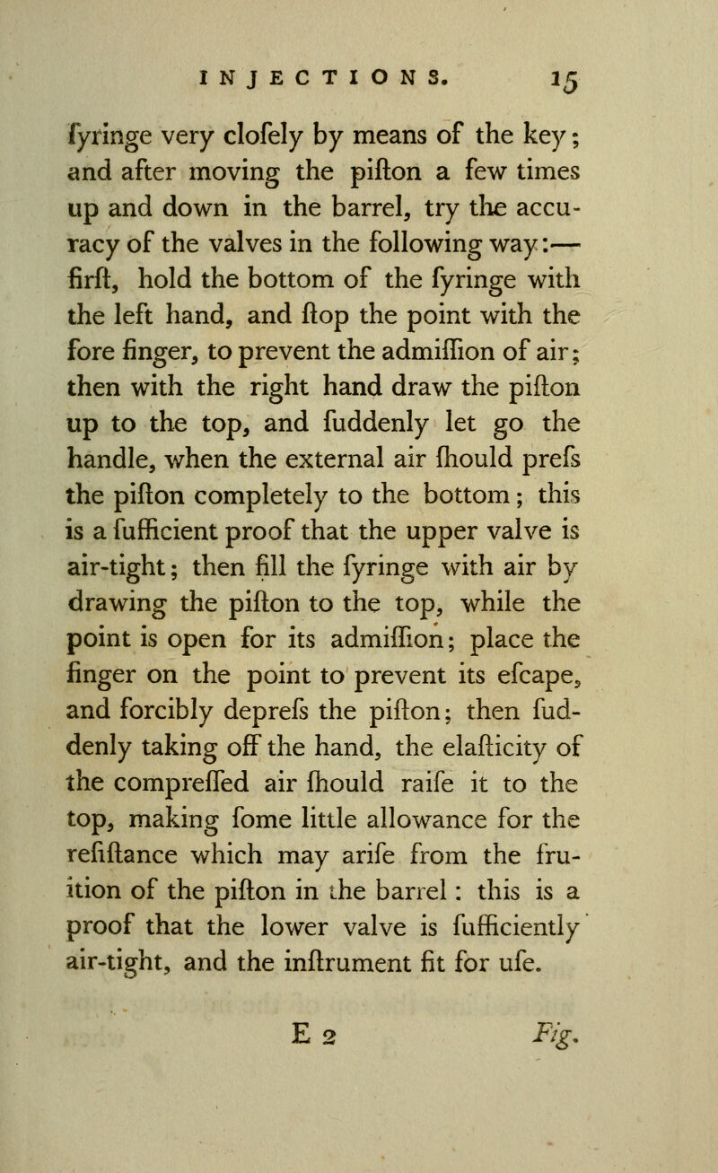 fyrlnge very clofely by means of the key; and after moving the pifton a few times up and down in the barrel, try the accu- racy of the valves in the following way:— firft, hold the bottom of the fyringe with the left hand, and flop the point with the fore finger, to prevent the admiffion of air; then with the right hand draw the pifton up to the top, and fuddenly let go the handle, when the external air ftiould prefs the pifton completely to the bottom; this is a fufficient proof that the upper valve is air-tight; then fill the fyringe with air by drawing the pifton to the top, while the point is open for its admiflion; place the finger on the point to prevent its efcape, and forcibly deprefs the pifton; then fud- denly taking off the hand, the elafticity of the compreffed air ftiould raife it to the top, making fome little allowance for the refiftance which may arife from the fru- ition of the pifton in the barrel: this is a proof that the lower valve is fufficiently air-tight, and the inftrument fit for ufe. E 2 Fig,