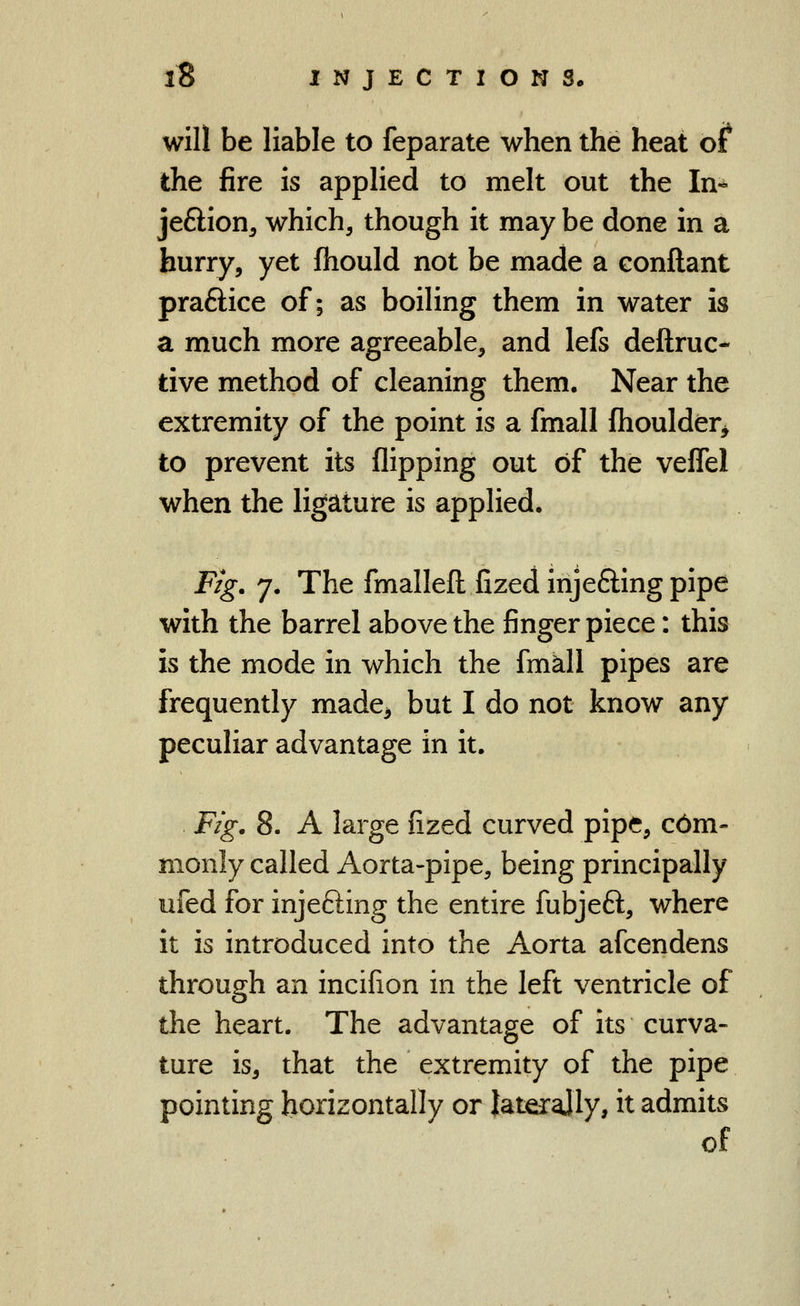 will be liable to feparate when the heat of the fire is appHed to melt out the In- jeSion^ which, though it may be done in a hurry, yet fhould not be made a eonftant praftice of; as boihng them in water is a much more agreeable, and lefs deftruc- tive method of cleaning them. Near the extremity of the point is a fmall (houlder^ to prevent its flipping out of the veflel when the ligature is applied. Fig. 7. The fmallefl: fized injeffing pipe with the barrel above the finger piece: this is the mode in which the fmkll pipes are frequently made^ but I do not know any peculiar advantage in it. Fig. 8. A large fized curved pipe, c6m- monly called Aorta-pipe, being principally ufed for injefting the entire fubjeft, where it is introduced into the Aorta afcendens through an incifion in the left ventricle of the heart. The advantage of its curva- ture is, that the extremity of the pipe pointing horizontally or laterajly, it admits of
