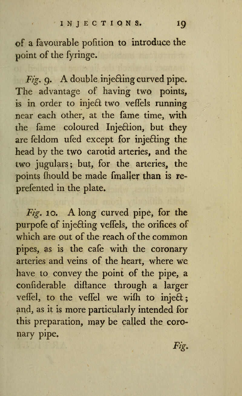 of a favourable pofitlon to introduce the point of the fyringe. Fig. 9. A double injeding curved pipe. The advantage of having two points, is in order to injeft two veflels running near each other, at the fame time, with the fame coloured Injeftion, but they are feldom ufed except for injeffing the head by the two carotid arteries, and the two jugulars; but, for the arteries^ the points (hould be made fmaller than is re» prefented in the plate. Fig. 10. Along curved pipe, for the purpofe of injefting veflels, the orifices of which are put of the reach of the common pipes, as is the cafe with the coronary arteries and veins of the heart, where we have to convey the point of the pipe, a confiderable diftance through a larger vefTel, to the veflel we wifh to injeft; and, as it is more particularly intended for this preparation, may be called the coro- nary pipe. Fig.