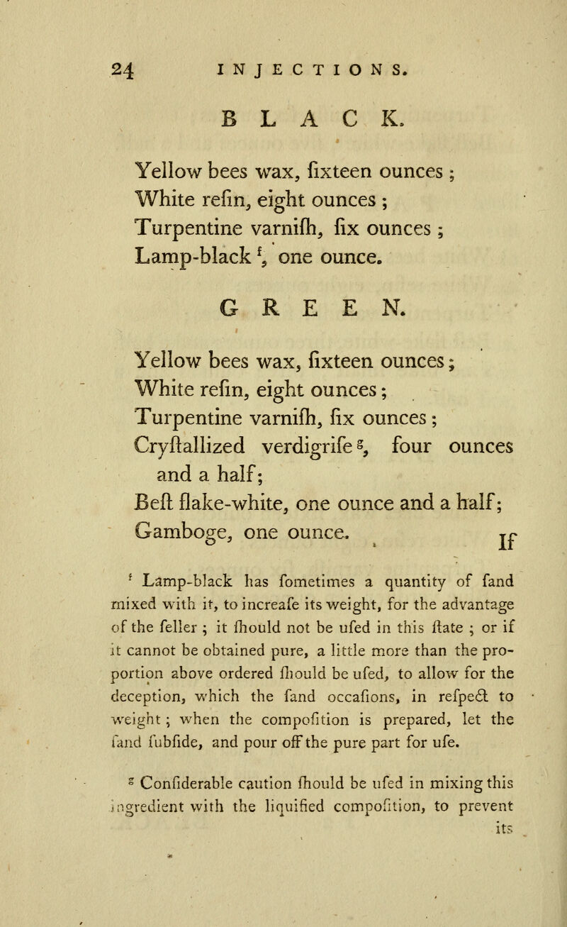 BLACK. Yellow bees wax, fixteen ounces ; White refin, eight ounces ; Turpentine varnifh, fix ounces; Lamp-black ^, one ounce. GREEN. Yellow bees wax, fixteen ounces; White refin, eight ounces; Turpentine varnifh, fix ounces; Cryftallized verdigrife s, four ounces and a half; Beft flake-white, one ounce and a half; Gamboge, one ounce. ^ jr ^ Lamp-black has fometimes a quantity of fand mixed with it, to increafe its v/eight, for the advantage of the feller ; it fhould not be ufed in this ftate ; or if it cannot be obtained pure, a little more than the pro- portion above ordered fliould be ufed, to allow for the deception, v/hich the fand occafions, in refpe6l to wxight; when the compofition is prepared, let the fand fubfide, and pour off the pure part for ufe. ° Confiderable caution fhould be ufed in mixing this ingredient with the liquified compofition, to prevent its