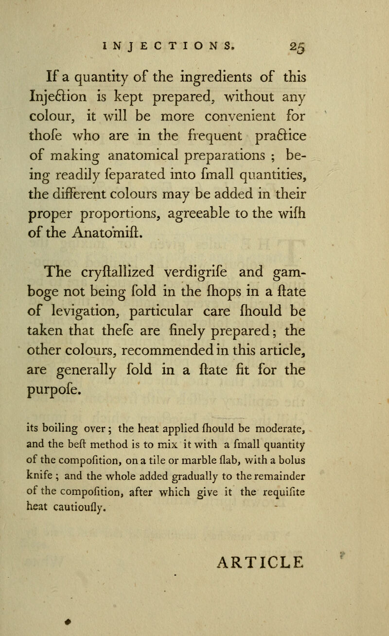 If a quantity of the ingredients of this Injeftion is kept prepared, without any colour, it will be more convenient for thofe who are in the frequent praftice of making anatomical preparations ; be- ing readily feparated into fmall quantities, the different colours may be added in their proper proportions, agreeable to the wifh of the Anatomift. The cryftallized verdigrife and gam- boge not being fold in the fliops in a ftate of levigation, particular care fhould be taken that thefe are finely prepared; the other colours, recommended in this article, are generally fold in a ftate fit for the purpofe. its boiling over; the heat applied fhould be moderate, and the beft method is to mix it with a fmall quantity of the compofition, on a tile or marble flab, with a bolus knife ; and the whole added gradually to the remainder of the compofition, after which give it the requifite heat cautioufly.