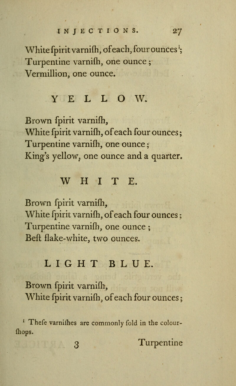White fpirit varnifh, of each, four ounces'; Turpentine varnifh, one ounce ; VermilHon, one ounce. YELLOW. Brown fpirit varnifh. White fpirit varnifh, of each four ounces; Turpentine varnifli, one ounce; King s yellow, one ounce and a quarter. WHITE. Brown fpirit varnifh. White fpirit varnifh, of each four ounces; Turpentine varnifh, one ounce ; Beft flake-white, two ounces, LIGHT BLUE. Brown fpirit varnifh. White fpirit varnifh, of each four ounces; '*■ Thefe varnifhes are commonly fold in the colour- (hops. 3 Turpentine
