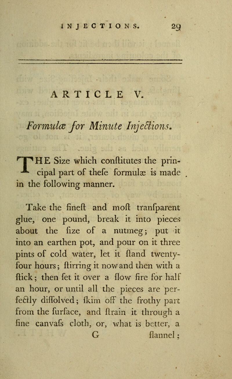 ARTICLE V. Formulce for Minute InjeBions. nnHE Size which conftitutes the prin- -*- cipal part of thefe formulas is made in the following manner. Take the fineft and moft tranfparent glue, one pound, break it into pieces about the lize of a nutmeg; put it into an earthen pot, and pour on it three pints of cold water, let it (land twenty- four hours; ftirring it now and then with a Hick; then fet it over a flow fire for half an hour, or until all the pieces are per- feftly diffolved; fkim off the frothy part from the furface, and ftrain it through a fine canvafs cloth, or, what is better, a G flannel;