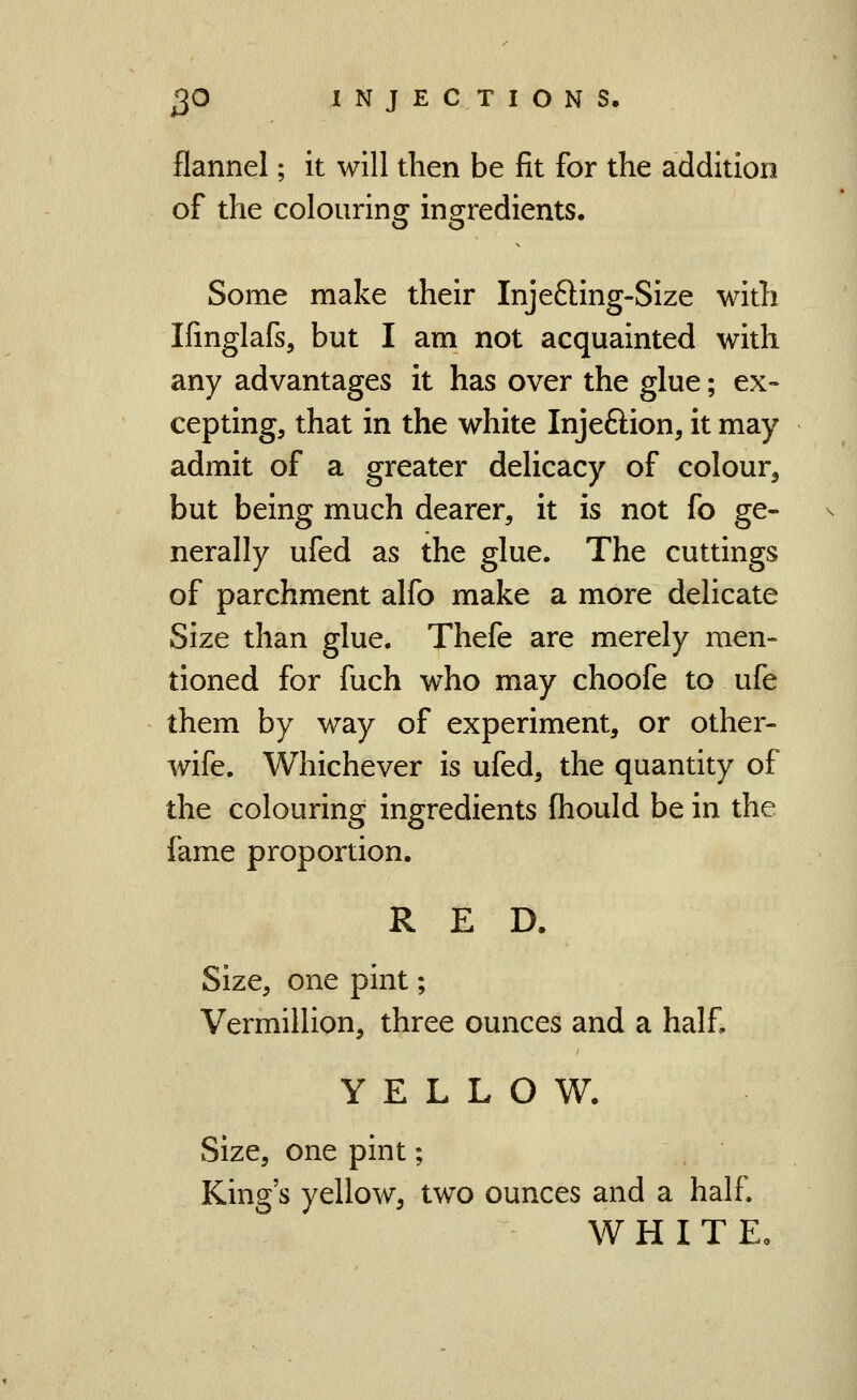 flannel; it will then be fit for the addition of the colouring ingredients. Some make their Inje6ling-Size with Ifinglafs, but I am not acquainted with any advantages it has over the glue; ex- cepting, that in the white Injeftion, it may admit of a greater delicacy of colour^ but being much dearer, it is not fo ge- nerally ufed as the glue. The cuttings of parchment alfo make a more delicate Size than glue. Thefe are merely men- tioned for fuch who may choofe to ufe them by way of experiment, or other- wife. Whichever is ufed, the quantity of the colouring ingredients (hould be in the fame proportion, RED. Size, one pint; Vermillion, three ounces and a half, YELLOW. Size, one pint; King's yellow, two ounces and a half. WHITE.