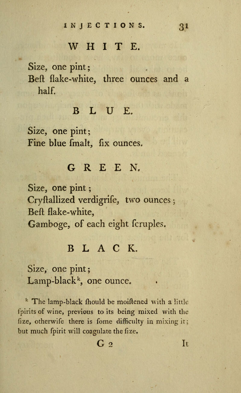 WHITE. Size, one pint; Beft flake-white, three ounces and a half. BLUE. Size, one pint; Fine blue fmalt, fix ounces. GREEN. Size, one pint; Cryftallized verdigrlfe, two ounces ; Beft flake-white. Gamboge, of each eight fcruples. BLACK. Size, one pint; Lamp-black^, one ounce, ^ The lamp-black fhould be moiftened with a little fpirits of wine, previous to its being mixed with the fize, otherwife there is feme difficulty in mixing it; but much fpirit will coagulate the fize, G 2 It
