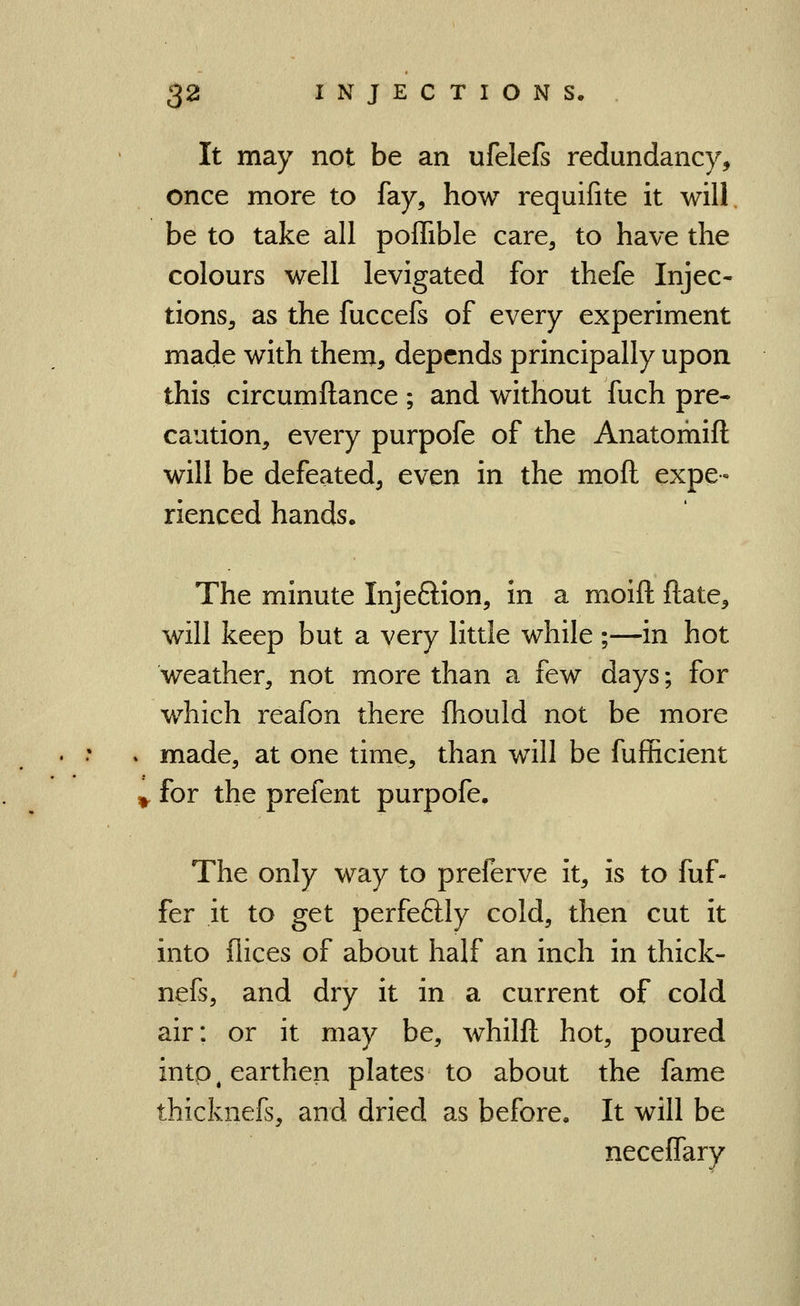 It may not be an ufelefs redundancy, once more to fay, how requifite it will be to take all poffible care, to have the colours well levigated for thefe Injec- tions, as the fuccefs of every experiment made with them, depends principally upon this circumftance ; and without fuch pre- caution, every purpofe of the Anatomift will be defeated, even in the moft expe- rienced hands. The minute Injeftion, in a moift ftate, will keep but a very little while ;—in hot weather, not more than a few days; for which reafon there fhould not be more . made, at one time, than will be fufficient ^ for the prefent purpofe. The only way to preferve it, is to fuf- fer it to get perfeftly cold, then cut it into dices of about half an inch in thick- nefs, and dry it in a current of cold air: or it may be, whilft hot, poured into ^earthen plates to about the fame thicknefs, and dried as before. It will be neceffary