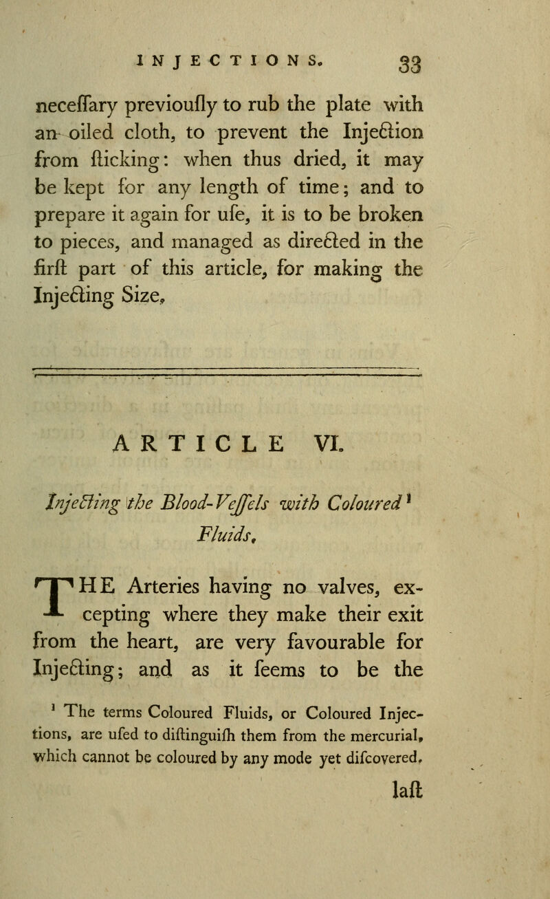 neceffary previoufly to rub the plate with aih oiled cloth, to prevent the Injeftion from flicking: when thus dried, it may be kept for any length of time; and to prepare it again for ufe, it is to be broken to pieces, and managed as direfted in the firft part of this article, for making the Injecting Size, ARTICLE VI. tnjeEiing\the Blood-Vejfels with Coloured^ Fluids, 'THHE Arteries having no valves, ex- ■^ cepting where they make their exit from the heart, are very favourable for Injefting; and as it feems to be the ' The terms Coloured Fluids, or Coloured Injec- tions, are ufed to diftinguifh them from the mercurial, which cannot be coloured by any mode yet difcovered, lafl