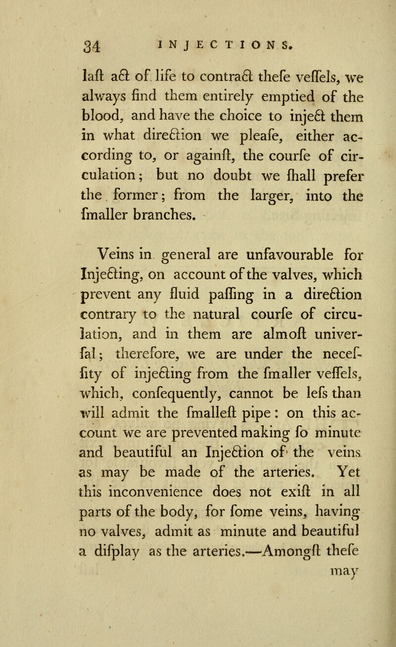 laft aft of life to contra6l thefe veffels, we always find them entirely emptied of the blood, and have the choice to injeft them in what direction we pleafe, either ac- cording to, or againft, the courfe of cir- culation; but no doubt we fliall prefer the former; from the larger, into the fmaller branches. Veins in general are unfavourable for Injefting, on account of the valves, which prevent any fluid paffing in a direftion contrary to the natural courfe of circu- lation, and in them are almoft univer- fal; therefore, we are under the necef- fity of inje6ling from the fmaller veflels^ which, confequently, cannot be lefs than will admit the fmalleft pipe: on this acr count we are prevented making fo minute and beautiful an Injeftion of the veins- as may be made of the arteries. Yet this inconvenience does not exift in all parts of the body, for fome veins, having no valves, admit as minute and beautiful a difplay as the arteries.—Amongft thefe may