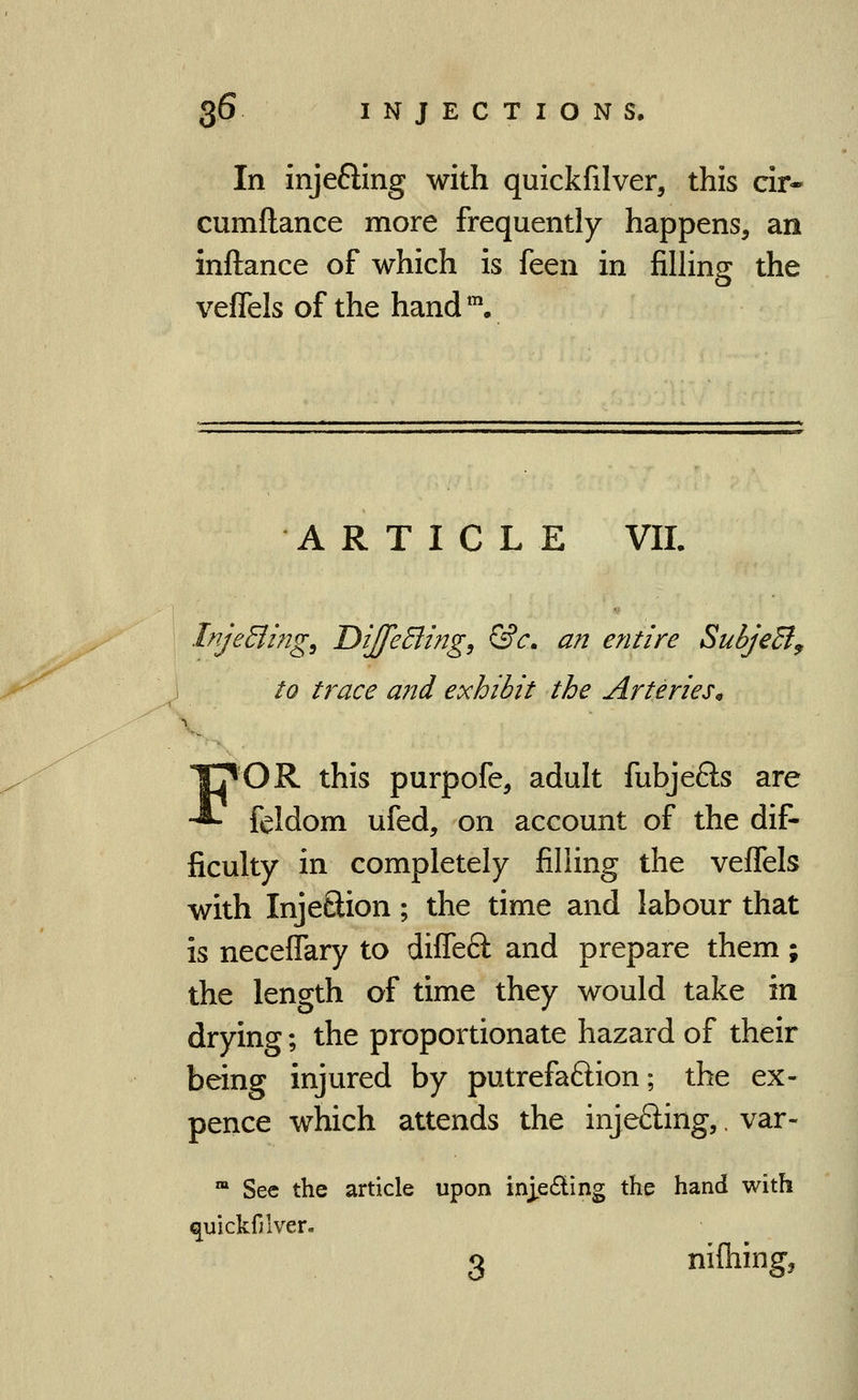 In injeffing with quickfilver, this cir- cumftance more frequently happens, an inftance of which is feen in filhng the veflels of the hand. ARTICLE VII. InjeEling^ DiJeBing, &c. an entire SubjeB^ to trace and exhibit the Arteries^ FOR this purpofe, adult fubjefts are feldom ufed, on account of the dif- ficulty in completely filling the veffels with InjeSion; the time and labour that is neceflary to diflefl: and prepare them; the length of time they would take in drying; the proportionate hazard of their being injured by putrefaftion; the ex- pence which attends the injeding,. var- ™ Sec the article upon injedling the hand with ^uickfjiver. 3 nifhing,