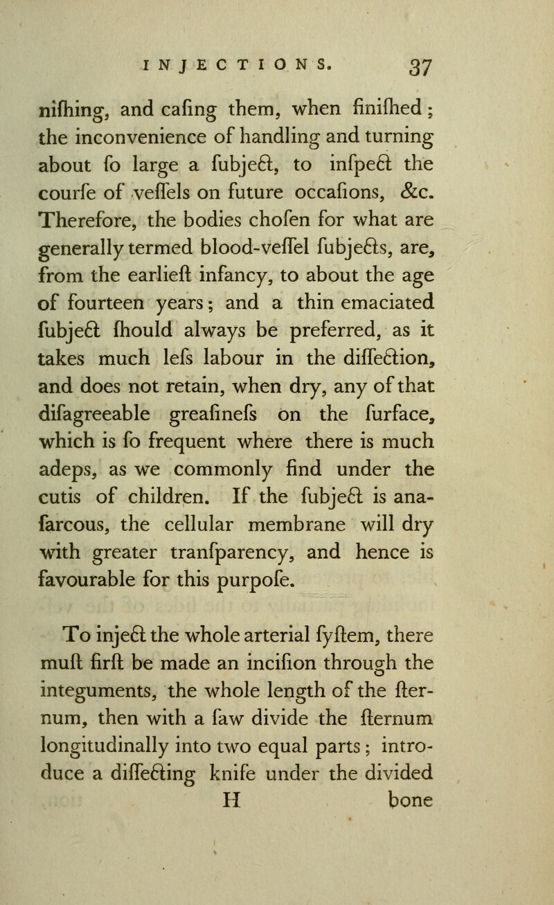 nifhing, and cafing them, when finifhed; the inconvenience of handling and turning about fo large a fubjeft, to infpeft the courfe of veflels on future occafions, &c. Therefore, the bodies chofen for what are generally termed blood-veflel fubjefts, are, from the earlieft infancy, to about the age of fourteen years; and a thin emaciated fubjeft fhould always be preferred, as it takes much lefs labour in the diffeftion, and does not retain, when dry, any of that difagreeable greafinefs on the furface, which is fo frequent where there is much adeps, as we commonly find under the cutis of children. If the fubjeft is ana- farcous, the cellular membrane will dry with greater tranfparency, and hence is favourable for this purpofe. To injeft the whole arterial fyftem, there muft firft be made an incifion through the integuments, the whole length of the fter- num, then with a faw divide the fternum longitudinally into two equal parts; intro- duce a differing knife under the divided H bone