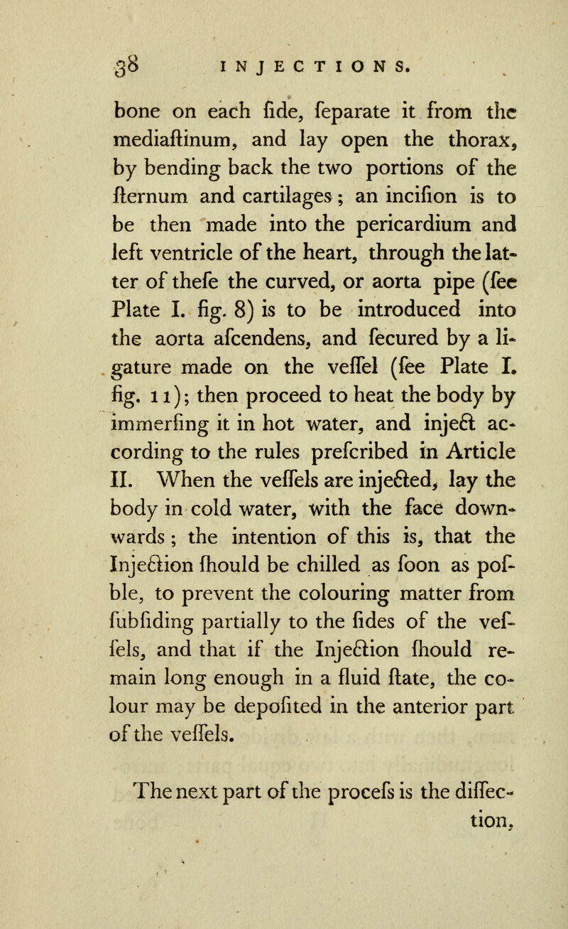 bone on each fide, feparate it from the mediaftinum, and lay open the thorax, by bending back the two portions of the fternum and cartilages; an incifion is to be then made into the pericardium and left ventricle of the heart, through the lat- ter of thefe the curved, or aorta pipe (fee Plate I. fig. 8) is to be introduced into the aorta afcendens, and fecured by a li- gature made on the vefTel (fee Plate I. fig, n); then proceed to heat the body by immerfing it in hot water, and injeft ac* cording to the rules prefcribed in Article 11. When the vefiels are injefted, lay the body in cold water, with the face down- wards ; the intention of this is, that the Injeftion fhould be chilled as foon as pof- ble, to prevent the colouring matter from fubfiding partially to the fides of the vef- fels, and that if the Injeftion fliould re- main long enough in a fluid fl:ate, the co- lour may be depofited in the anterior part of the veffels. The next part of the procefs is the diffec- tion.
