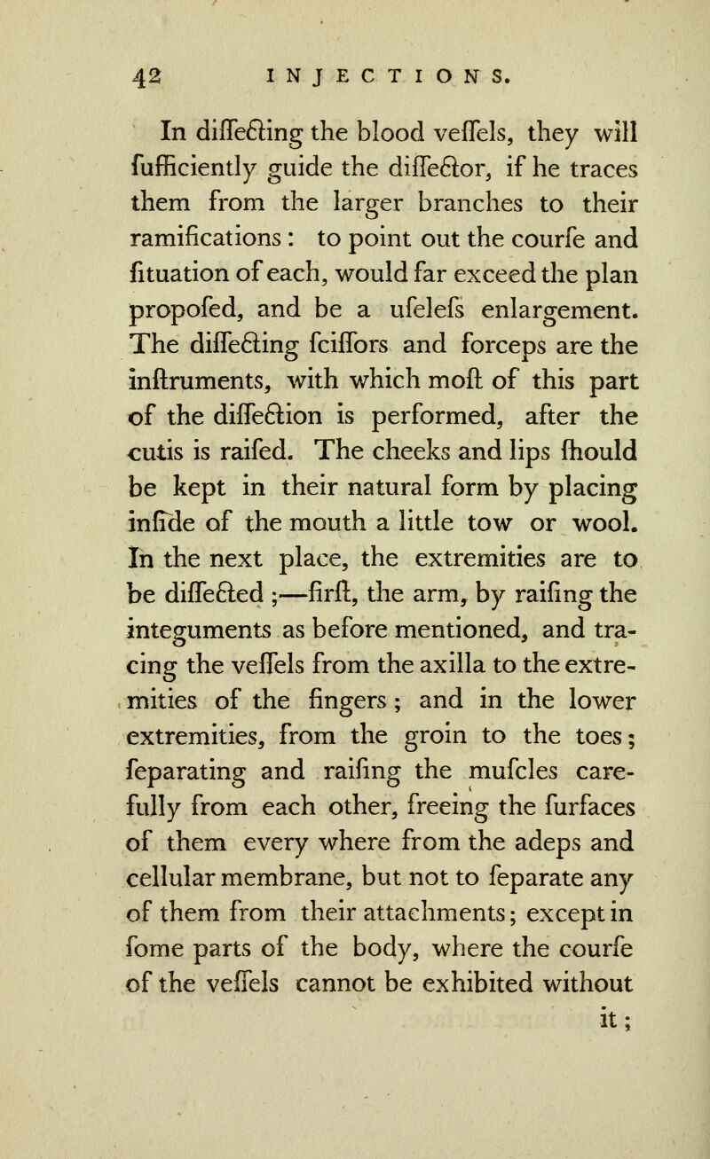 In differing the blood vefTels, they will fuflScIently guide the diffeftor, if he traces them from the larger branches to their ramifications : to point out the courfe and fituation of each, would far exceed the plan propofed, and be a ufelefs enlargement. The diflefting fciffors and forceps are the inftruments, with which moft of this part of the diffeftion is performed, after the cutis is raifed. The cheeks and lips ftiould be kept in their natural form by placing infide of the mouth a little tow or wool. In the next place, the extremities are to be diifefted ;—firft, the arm, by raifing the integuments as before mentioned, and tra- cing the veflels from the axilla to the extre- mities of the fingers; and in the lower extremities, from the groin to the toes; feparating and raifing the mufcles care- fully from each other, freeing the furfaces of them every where from the adeps and cellular membrane, but not to feparate any of them from their attachments; except in fome parts of the body, where the courfe of the veflels cannot be exhibited without it;