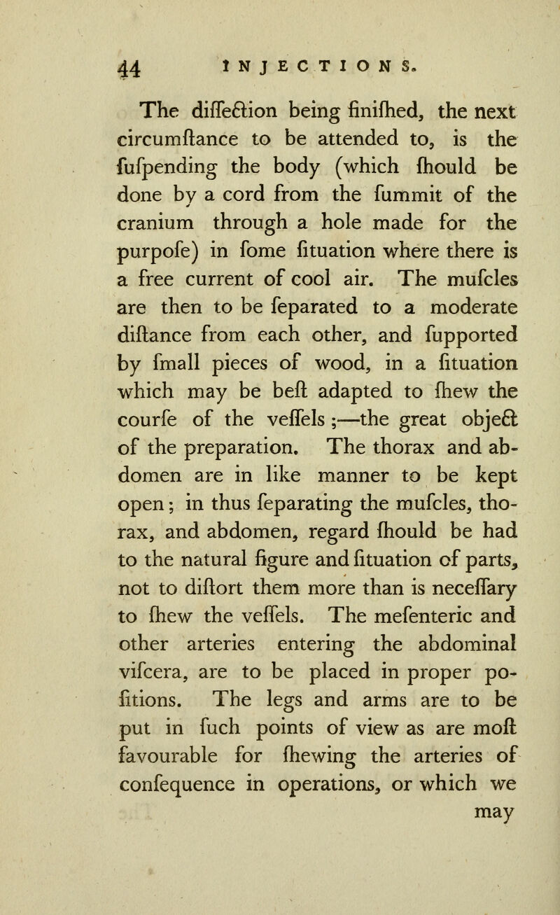 The difleftion being finifhed, the next circumftance to be attended to^ is the fufpending the body (which fhould be done by a cord from the fummit of the cranium through a hole made for the purpofe) in fome fituation where there is a free current of cool air. The mufcles are then to be feparated to a moderate diftance from each other, and fupported by fmall pieces of wood, in a fituation which may be beft adapted to fhew the courfe of the veflels ;—the great objeQ: of the preparation. The thorax and ab- domen are in like manner to be kept open; in thus feparating the mufcles, tho- rax, and abdomen, regard fhould be had to the natural figure and fituation of parts, not to difl;ort them more than is neceflary to fliew the veflels. The mefenteric and other arteries entering the abdominal vifcera, are to be placed in proper po- fitions. The legs and arms are to be put in fuch points of view as are moft favourable for fliewing the arteries of confequence in operations, or which we may