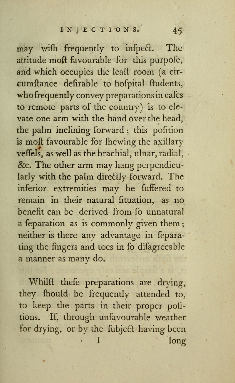 may wifh frequently to infpeft. The attitude moft favourable for this purpofe, and which occupies the leaft room (a cir- cumftance defirable to hofpital ftudents, who frequently convey preparations in cafes to remote parts of the country) is to ele- vate one arm with the hand over the head, the palm inclining forward ; this pofition is moft favourable for (hewing the axillary veffels. as well as the brachial, ulnar, radial, &c. The other arm may hang perpendicu- larly with the palm direftly forward. The inferior extremities may be fuffered to remain in their natural fituation, as no benefit can be derived from fo unnatural a feparation as is commonly given them; neither is there any advantage in fepara- ting the fingers and toes in fo difagreeable a manner as many do. Whilft thefe preparations ai'e drying, they fhould be frequently attended to, to keep the parts in their proper pofi- tions. If, through unfavourable weather for drying, or by the fubjeft having been I long
