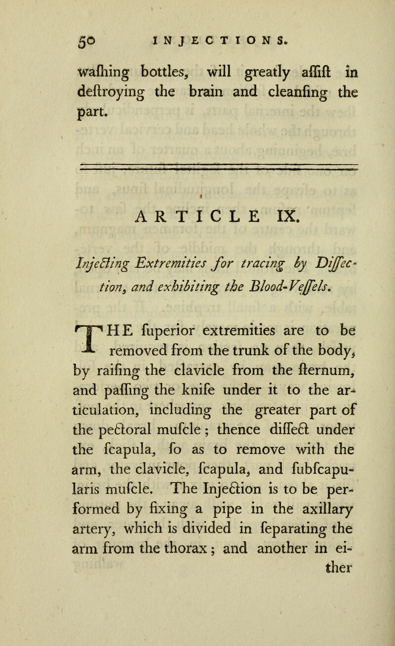 wafiiing bottles, will greatly aflift in deftroying the brain and cleanfing the part. ARTICLE IX. InjeEling 'Extremities for tracing by Dijfec- tion^ and exhibiting the Blood-^Veffels, THE fuperior extremities are to be removed from the trunk of the body^ by raifing the clavicle from the fternum, and paffing the knife under it to the ar- ticulation, including the greater part of the peftoral mufcle ; thence diffeft under the fcapula, fo as to remove with the arm, the clavicle, fcapula, and fubfcapu- laris mufcle. The Injeftion is to be per- formed by fixing a pipe in the axillary artery, which is divided in feparating the arm from the thorax; and another in ei« ther