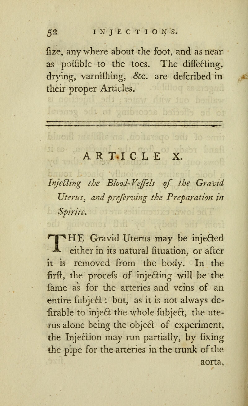 fize, anywhere about the foot, and as near as poffible to the toes. The diffefting, drying, varniftiing, &c. are defcribed in their proper Articles. A R T^ C L E X. InjeBing the Blood-Vejfels of the Gravid Uterus, and prejerving the Preparation in Spirits. THE Gravid Uteras may be injefted either in its natural fituation, or after it is removed from the body. In the firft, the procefs of injefting will be the fame as for the arteries and veins of an entire fubjeft : but, as it is not always de- firable to injeft the whole fubjeft, the ute- rus alone being the objeft of experiment^ the Injeftion may run partially, by fixing the pipe for the arteries in the trunk of the aorta.