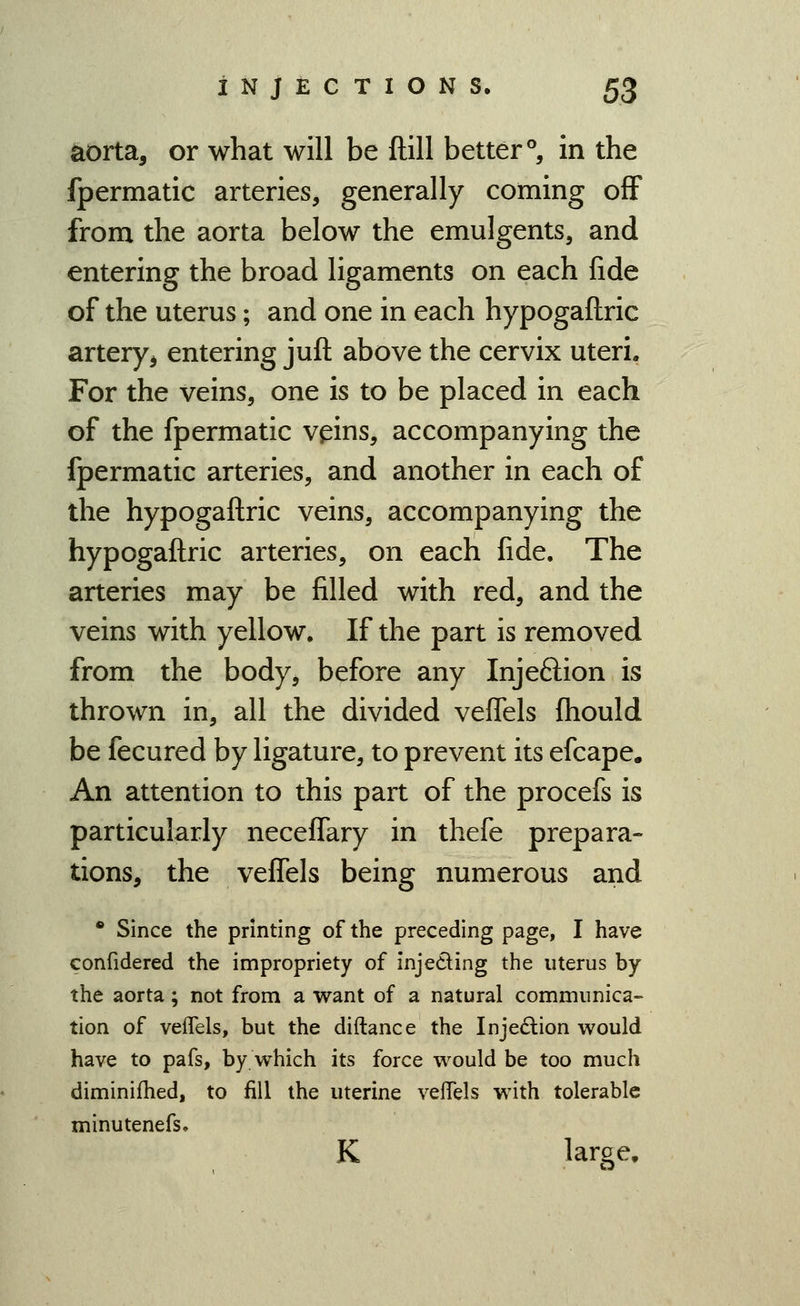 ^orta, or what will be ftill better °, in the fpermatic arteries, generally coming off from the aorta below the emulgents, and entering the broad ligaments on each fide of the uterus; and one in each hypogaflric arteryj entering juft above the cervix uteri. For the veins, one is to be placed in each of the fpermatic vpns, accompanying the fpermatic arteries, and another in each of the hypogaflric veins, accompanying the hypogaflric arteries, on each fide. The arteries may be filled with red, and the veins with yellow. If the part is removed from the body, before any Injeftion is thrown in, all the divided vefTels fhould be fecured by ligature, to prevent its efcape. An attention to this part of the procefs is particularly neceffary in thefe prepara- tions, the veffels being numerous and • Since the printing of the preceding page, I have confidered the impropriety of injeding the uterus by the aorta; not from a want of a natural communica- tion of veiTels, but the diftance the Injedlion would have to pafs, by which its force would be too much diminifhed, to fill the uterine velTels with tolerable minutenefs.