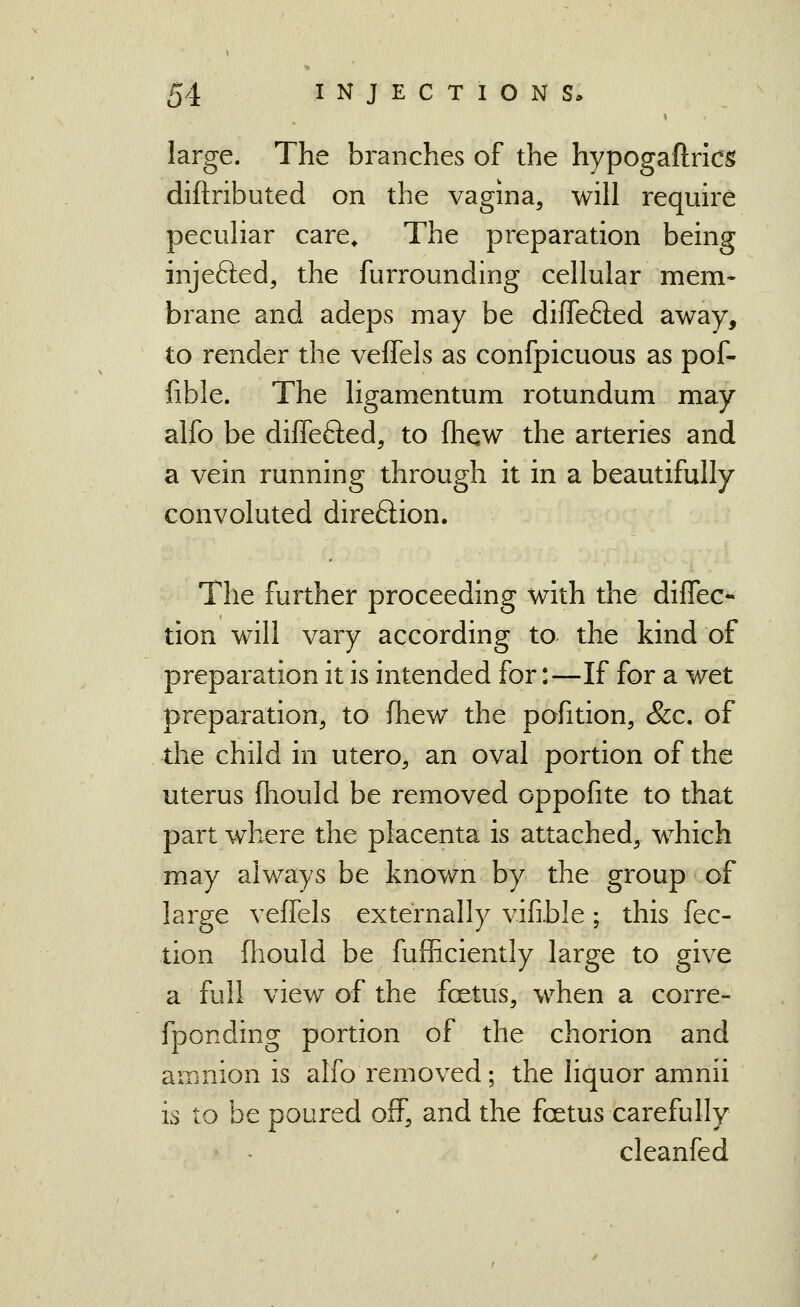 large. The branches of the hypogaflrics diftributed on the vagina, will require pecuHar care^ The preparation being injefted, the furrounding cellular mem* brane and adeps may be diffefted away, to render the veffels as confpicuous as pof- fible. The ligamentum rotundum may alfo be diffefted, to fhew the arteries and a vein running through it in a beautifully convoluted direftion. The further proceeding with the diffec*- tion will vary according to the kind of preparation it is intended for:—If for a wet preparation, to fhew^ the pofition, &c. of the child in utero, an oval portion of the uterus fhould be removed oppofite to that part where the placenta is attached, which may always be known by the group of large veffels externally vifible ; this fec- tion fliould be fuflBciently large to give a full view of the foetus, when a corre- fponding portion of the chorion and amnion is alfo removed; the liquor amnii is to be poured off, and the fcetus carefully cleanfed