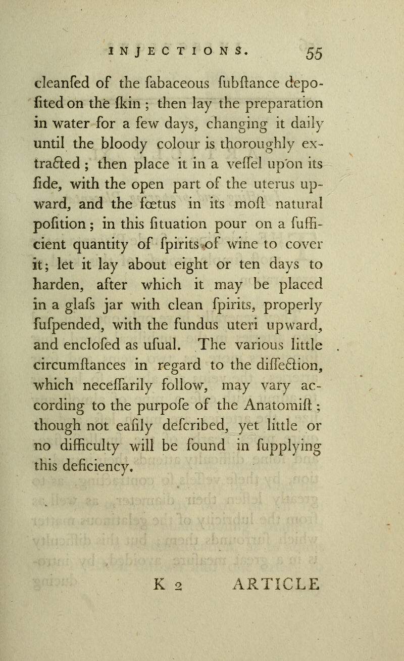 cleanfed of the fabaceous fubftance depo- fitedon the fldn ; then lay the preparation in water for a few days, changing it daily until the bloody colour is thoroughly ex- trafted ; then place it in a veffel upon its fide, with the open part of the uterus up- ward, and the foetus in its moft natural pofition; in this fituation pour on a fuffi- cient quantity of fpiritsvof wine to cover it; let it lay about eight or ten days to harden, after which it may be placed in a glafs jar with clean fpirits, properly fufpended, with the fundus uteri upward, and enclofed as ufual. The various little circumftances in regard to the diffeftion, which neceffarily follow, may vary ac- cording to the purpofe of the Anatomift; though not eafily defcribed, yet little or no difficulty will be found in fupplying this deficiency. K 2 ARTICLE
