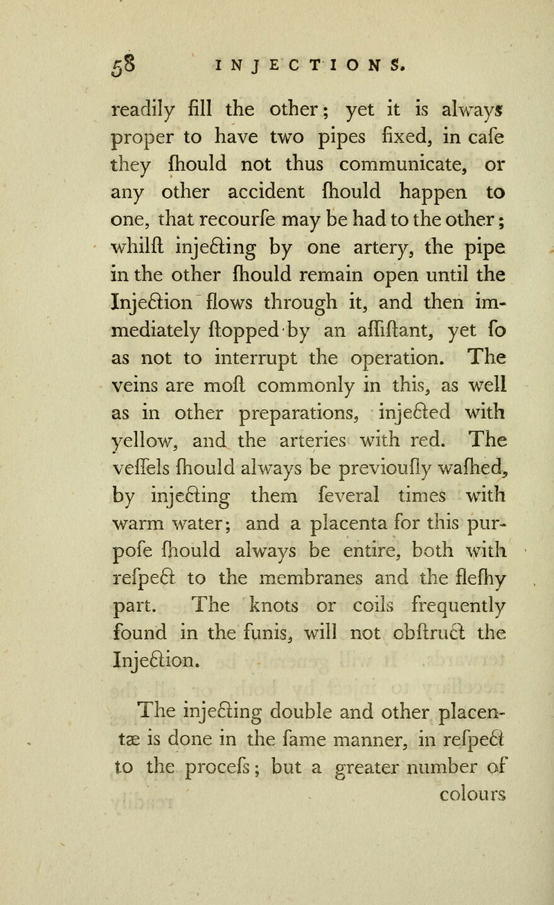 U readily fill the other; yet it is always proper to have two pipes fixed, in cafe they fhould not thus communicate, or any other accident fhould happen to one, that recourfe may be had to the other; whilfl injefting by one artery, the pipe in the other ftiould remain open until the Injeftion flows through it, and then im- mediately fl^^oppedby an affiftant, yet fo as not to interrupt the operation. The veins are moft commonly in this, as well as in other preparations, injefted with yellow, and the arteries with red. The veffels fhould always be previoufly wafhed, by injefting them feveral times with warm water; and a placenta for this pur- pofe fhould always be entire, both with refpeft to the membranes and the flefhy part. The knots or coils frequently found in the funis, will not obflrucl the Injeftion. The injefting double and other placen- tae is done in the fame manner, in refpe£i to the procefs; but a greater number of colours