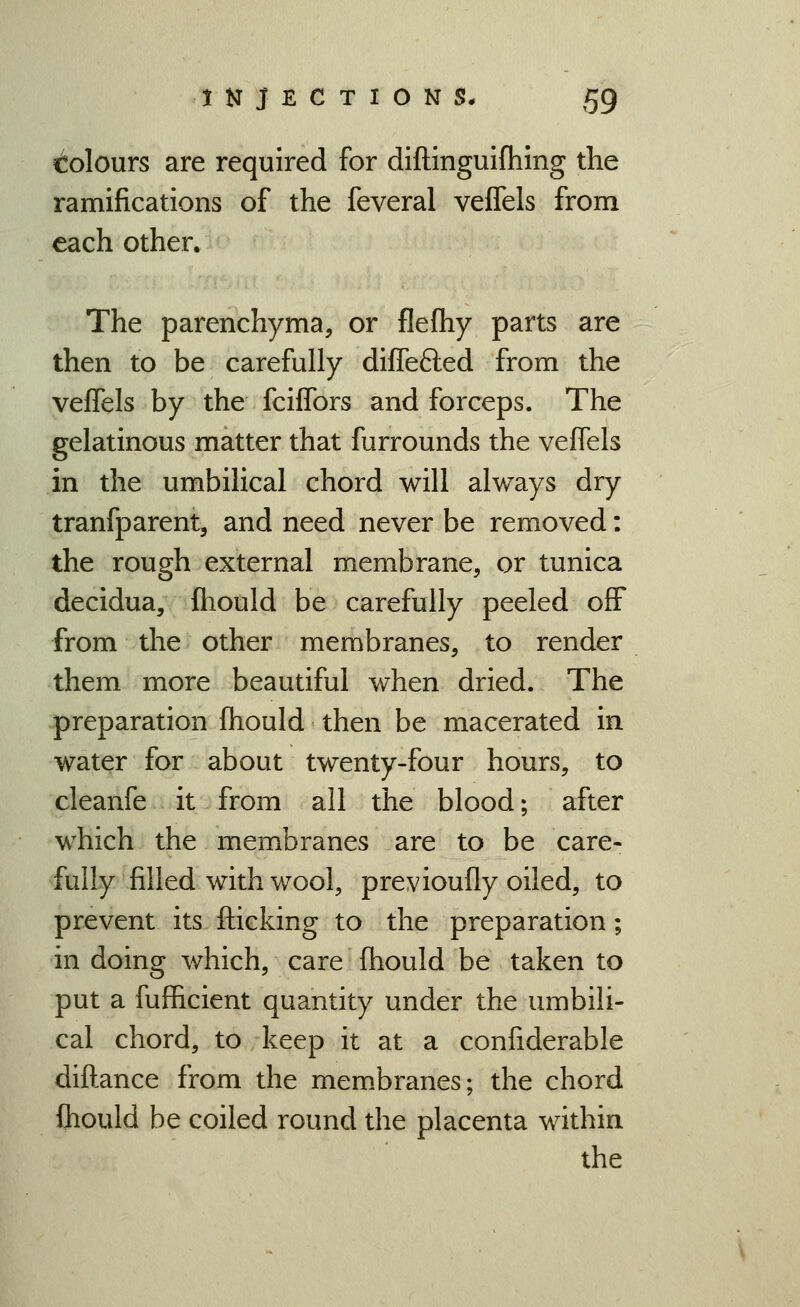 c!olours are required for diftinguifhing the ramifications of the feveral veflels from each other. The parenchyma, or flefhy parts are then to be carefully diffefled from the vefTels by the fciffors and forceps. The gelatinous matter that furrounds the veflels in the umbilical chord will always dry tranfparent, and need never be removed: the rough external membrane, or tunica decidua, Ihould be carefully peeled off from the other membranes, to render them more beautiful when dried. The preparation fhould then be macerated in water for about twenty-four hours, to cleanfe it from all the blood; after which the membranes are to be care- fully filled with wool, previoufly oiled, to prevent its flicking to the preparation; in doing which, care fhould be taken to put a fufl&cient quantity under the umbili- cal chord, to keep it at a confiderable diftance from the membranes; the chord fliould be coiled round the placenta within the