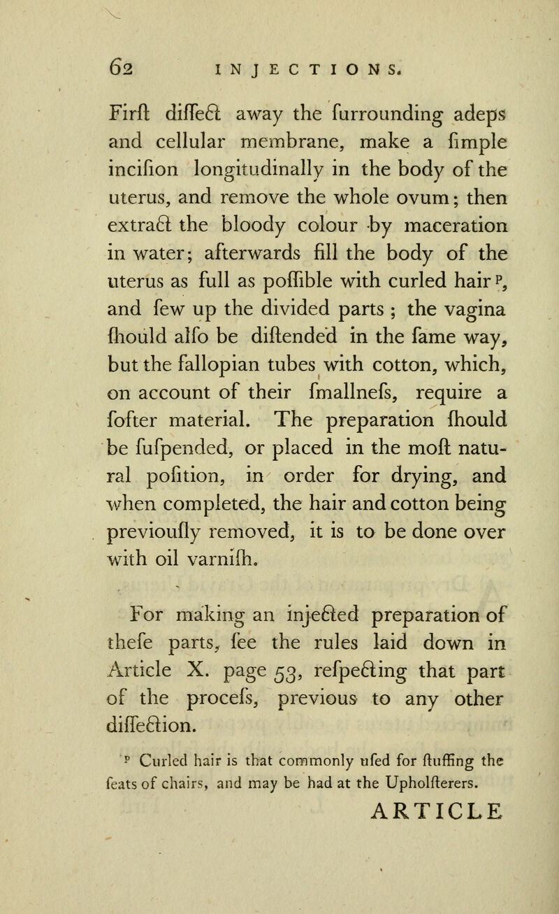 Firft difTeft away the furrounding adeps and cellular membrane, make a fimple incifion longitudinally in the body of the uterus, and remove the whole ovum; then extraft the bloody colour by maceration in water; afterwards fill the body of the uterus as full as poffible with curled hair p, and few up the divided parts ; the vagina fliould alfo be diftended in the fame way, but the fallopian tubes with cotton, which, on account of their fmallnefs, require a fofter material. The preparation fhould be fufpended, or placed in the moft natu- ral pofition, in order for drying, and when completed, the hair and cotton being previoufly removed, it is to be done over with oil varnifh. For making an injefted preparation of thefe parts^ fee the rules laid down in Article X. page 53, refpefting that part of the procefs, previous to any other diffeftion. P Curled hair is that commonly ufed for fluffing the feats of chairs, and may be had at the Upholfterers. ARTICLE