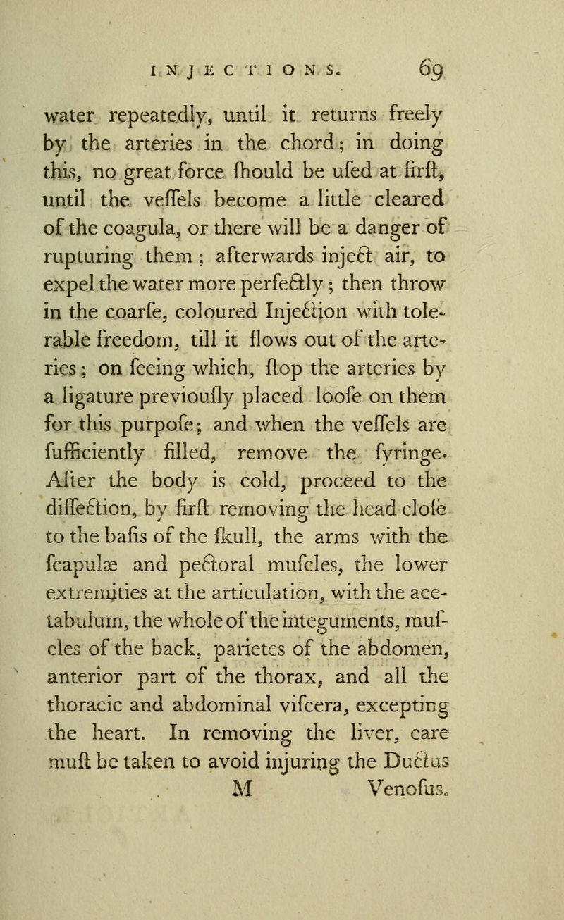 water repeatedly, until it returns freely by the arteries in the chord; in doing this, no great force Ihould be ufed at firft, until the vefTels become a little cleai'ed of the coagula, or there will be a danger of rupturing them ; afterwards injeft air, to expel the water more perfeflly ; then throw in the coarfe, coloured Injeftion with tole- rable freedom, till it flows out of the arte- ries ; on feeing which, flop the arteries by a ligature previoufly placed loofe on them for this purpofe; and when the veflels are fufficiently filled, remove the fyringe* After the body is cold, proceed to the diffeftion, by firft removing the head clofe to the bafis of the fkull, the arms with the fcapul^ and peftoral mufcles, the lower extremities at the articulation, with the ace- tabulum, the whole of the integuments, muf- cles of the back, parietes of the abdomen, anterior part of the thorax, and all the thoracic and abdominal vifcera, excepting the heart. In removing the liver, care muft be taken to avoid injuring the Duftus M Venofus.