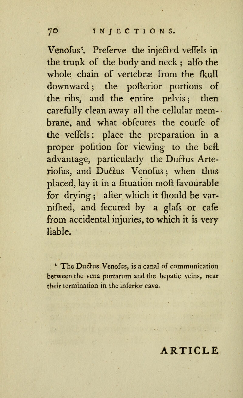 Venofus*. Preferve the inje&ed veflels in the trunk of the body and neck ; alfo the whole chain of vertebrae from the fkuU downward; the pofterior portions of the ribs, and the entire pelvis; then carefully clean away all the cellular mem- brane, and what obfcures the courfe of the veflels: place the preparation in a proper pofition for viewing to the beft advantage, particularly the Duftus Arte- riofus, and Duftus Venofus; when thus placed, lay it in a fituation moft favourable for drying; after which it fhould be var- nifhed, and fecured by a glafs or cafe from accidental injuries, to which it is very liable. * The Du£lus Venofus, is a canal of communication between the vena portarum and the hepatic veins, near their termination in the inferior cava.
