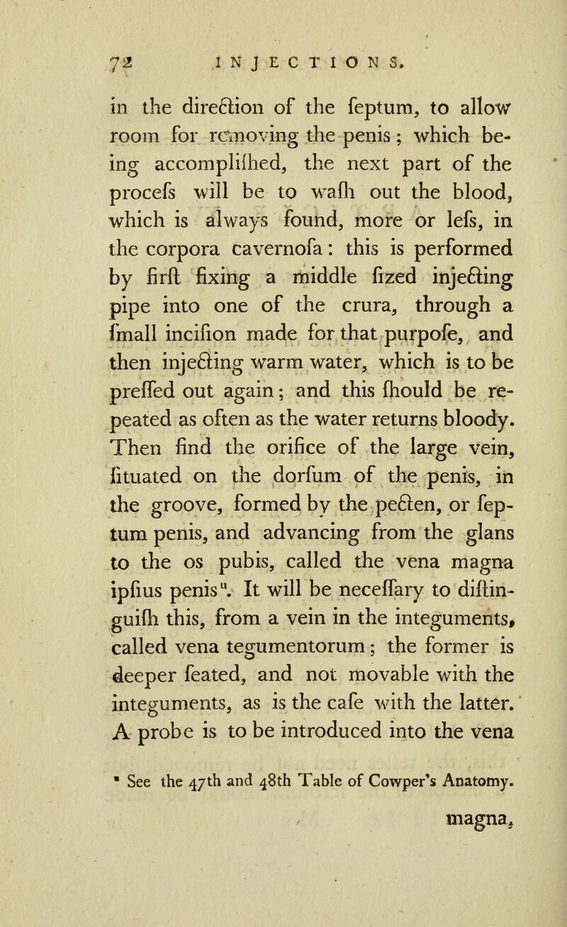 in the direftion of the feptum, to allow room for removing the penis; which be- ing accompHihed, the next part of the procefs will be to wafli out the bloody which is always found, more or lefs, in the corpora cavernofa: this is performed by firft fixing a middle fized injefting pipe into one of the crura, through a fmall incifion made for that purpofe, and then injefting warm water, which is to be prefTed out again; and this ftiould be re- peated as often as the water returns bloody. Then find the orifice of the large vein, fituated on the dorfum of the^enis, in the groove, formed by the peften, or fep- tum penis, and advancing from the glans to the OS pubis, called the vena magna ipfius penis. It will be neceffary to diftin- guifli this, from a vein in the integuments* called vena tegumentorum; the former is deeper feated, and not movable with the integuments, as is the cafe with the latter, A probe is to be introduced into the vena • See the 47th and 48th Table of Cowper's Anatomy. magna.