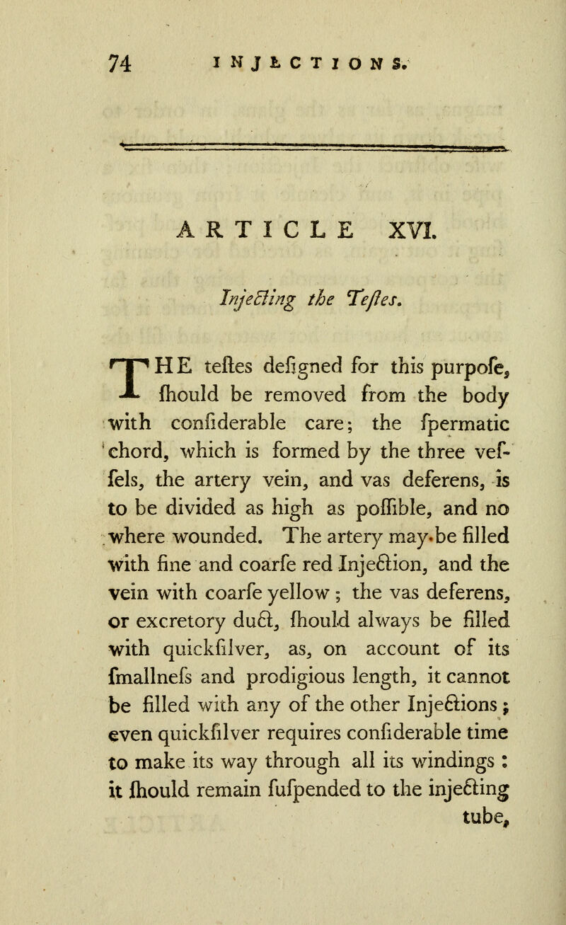 ARTICLE XVI InjeEiing the TeJJes. THE teftes defigned for this purpofc, fliould be removed from the body with confiderable care; the fpermatic chord, which is formed by the three vef- fels, the artery vein, and vas deferens, is to be divided as high as poffible, and no where wounded. The artery may.be filled with fine and coarfe red Injeftion, and the vein with coarfe yellow; the vas deferens, or excretory duft, (hould always be filled with quickfilver, as, on account of its fmallnefs and prodigious length, it cannot be filled with any of the other Injeftions ; even quickfilver requires confiderable time to make its way through all its windings : it fhould remain fufpended to the injefting tube.