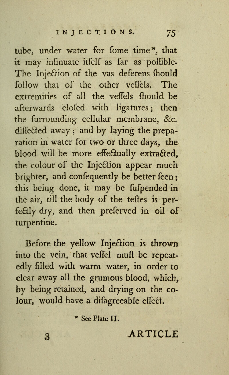 tube, under water for fome time^, that it may infinuate itfelf as far as poffible- The Injeflion of the vas deferens fliould follow that of the other veffels. The extremities of all the veffels fhould be afterwards clofed with ligatures; then the furrounding cellular membrane, &c. diflefled away ; and by laying the prepa- ration in water for two or three days, the blood will be more effeftually extrafted, the colour of the Injeftion appear much brighter, and confequently be better feen; this being done, it may be fufpended in the air, till the body of the teftes is per- feftly dry, and then preferved in oil of turpentine. Before the yellow Injeftion is thrown into the vein, that veffel muft be repeat- edly filled with warm water, in order to clear away all the grumous blood, which, by being retained, and drying on the co- lour, would have a difagreeable effeft. ''See Plate II. g ARTICLE