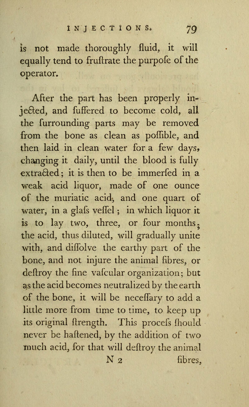 is not made thoroughly fluid, it will equally tend to fruftrate the purpofe of the operator. After the part has been properly in- jefted, and fufFered to become cold, all the furrounding parts may be removed from the bone as clean as pofTible, and then laid in clean water for a few days, changing it daily, until the blood is fully extraQed; it is then to be immerfed in a weak acid liquor, made of one ounce of the muriatic acid^ and one quart of water, in a glafs veflel; in which liquor it is to lay two, three, or four months. the acid, thus diluted, will gradually unite with, and diffolve the earthy part of the bone, and not injure the animal fibres^ or deftroy the fine vafcular organization; but as the acid becomes neutralized by the earth of the bone, it will be neceffary to add a little more from time to time, to keep up its original flrength. This procefs fhould never be haftened, by the addition of two much acid, for that will deftroy the animal N 2 fibres.