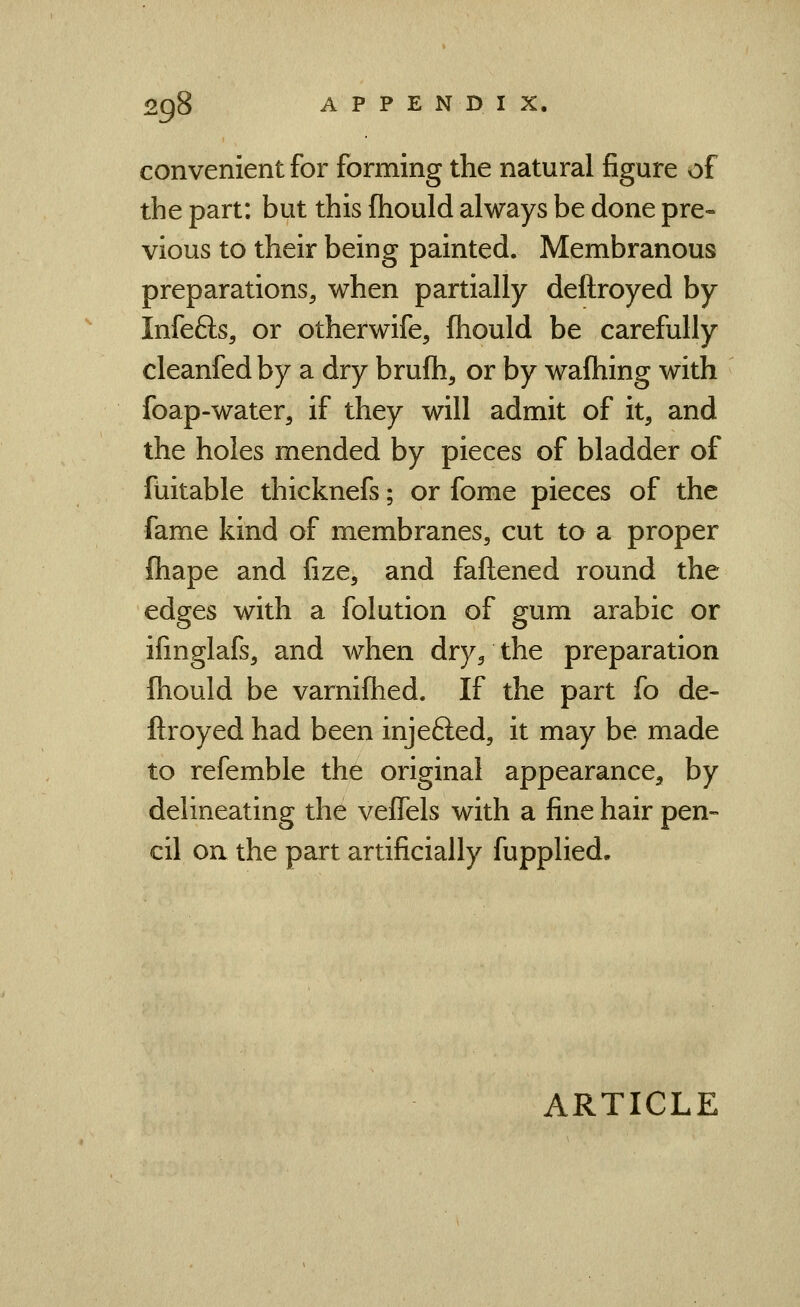 convenient for forming the natural figure of the part: but this fhould always be done pre- vious to their being painted. Membranous preparations^ when partially deftroyed by Infefts, or otherwife, fhould be carefully cleanfedby a dry brufh, or by waftiing with foap-water, if they will admit of it, and the holes mended by pieces of bladder of fuitable thicknefs; or fome pieces of the fame kind of membranes, cut to a proper fliape and fize, and faftened round the edges with a folution of gum arabic or ifinglafs, and when dry/the preparation fhould be varniflied. If the part fo de- ftroyed had been injefted, it may be made to refemble the original appearance, by delineating the veffels with a fine hair pen- cil on the part artificially fupplied.