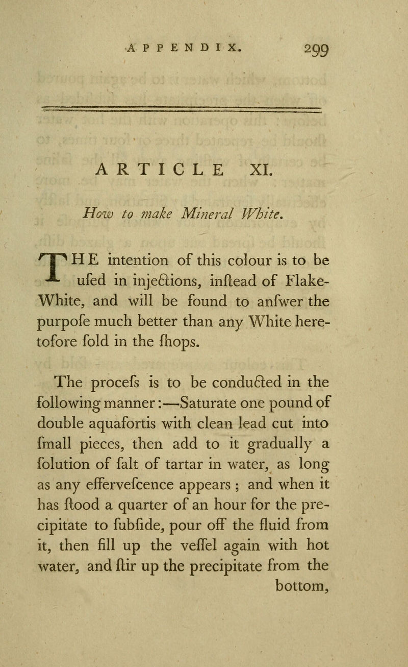 ARTICLE XI. How to make Mineral White, 'Tn H E intention of this colour is to be -*• ufed in injeftions, inftead of Flake- White, and will be found to anfwer the purpofe much better than any White here- tofore fold in the fliops. The procefs is to be conduced in the following manner:—Saturate one pound of double aquafortis with clean lead cut into fmall pieces, then add to it gradually a iblution of fait of tartar in water, as long as any effervefcence appears ; and when it has ftood a quarter of an hour for the pre- cipitate to fubfide, pour off the fluid from it, then fill up the veffel again with hot water^ and ftir up the precipitate from the bottom.