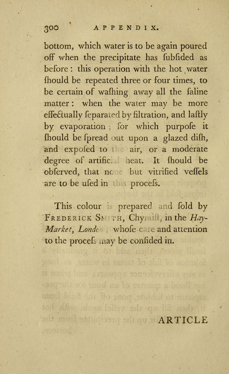 bottom, which water is to be again poured off when the precipitate has fubfided as before: this operation with the hot water fhould be repeated three or four times, to be certain of wafhing away all the fahne matter: when the water may be more effeftually feparated by fikration, and laftly by evaporation ; for which purpofe it fhould be fpread out upon a glazed difh, and expofed to i air, or a moderate degree of artific- aeat. It fhould be obferved, that nc but vitrified veffels are to be ufedin ■ procefs. This colour : prepared and fold by Frederick Si^ th, Chymift, in the /foy- Market, Londc whofe c e and attention to the procefv may be confided in.