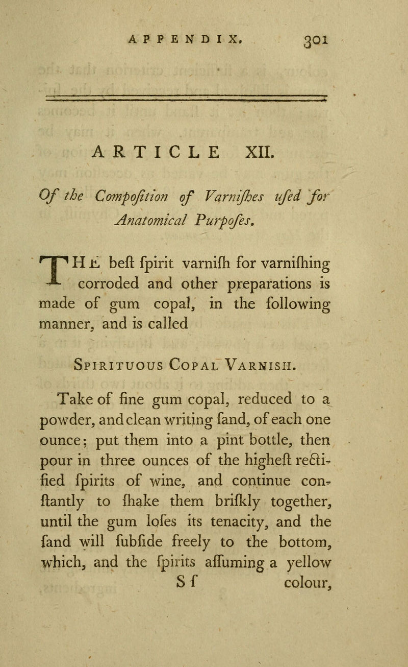 ARTICLE XIL Of the Compojition of Varnijhes ufei for Anatomical Purpofes. TH li beft fpirit varnifh for varnifhing corroded and other pieparations is made of gum copal, in the following manner, and is called Spirituous Copal Varnish. Take of fine gum copal, reduced to a powder, and clean writing fand, of each one ounce; put them into a pint bottle, then pour in three ounces of the higheft refti- fied fpirits of wine, and continue con- ftantly to fliake them brifl<.ly together, until the gum lofes its tenacity, and the fand will fubfide freely to the bottom, which, and the fpirits afluming a yellow S f colour.